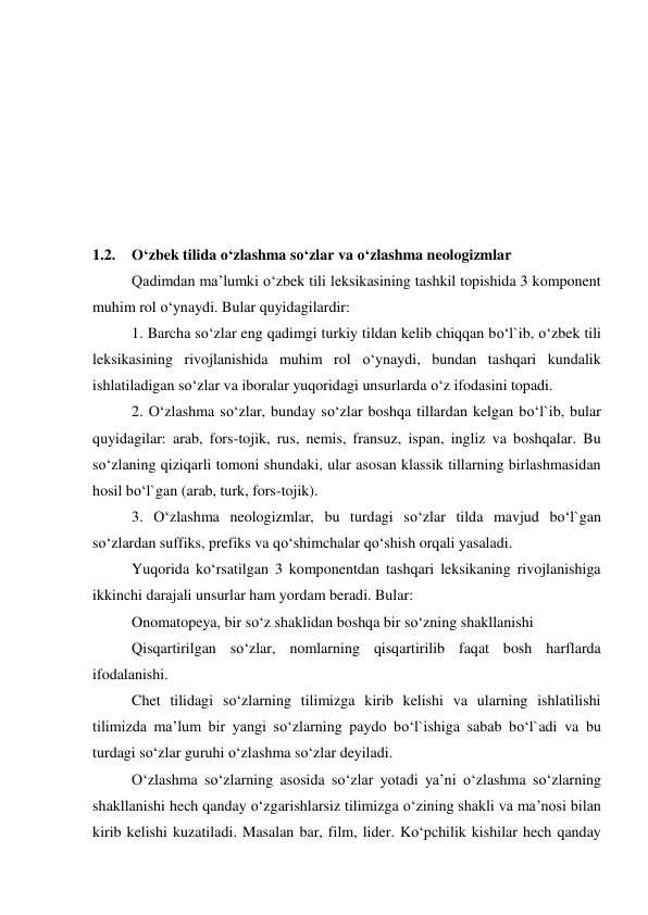  
 
 
 
 
 
 
1.2. O‘zbek tilida o‘zlashma so‘zlar va o‘zlashma neologizmlar 
 
Qadimdan ma’lumki o‘zbek tili leksikasining tashkil topishida 3 komponent 
muhim rol o‘ynaydi. Bular quyidagilardir: 
 
1. Barcha so‘zlar eng qadimgi turkiy tildan kelib chiqqan bo‘l`ib, o‘zbek tili 
leksikasining rivojlanishida muhim rol o‘ynaydi, bundan tashqari kundalik 
ishlatiladigan so‘zlar va iboralar yuqoridagi unsurlarda o‘z ifodasini topadi. 
 
2. O‘zlashma so‘zlar, bunday so‘zlar boshqa tillardan kelgan bo‘l`ib, bular 
quyidagilar: arab, fors-tojik, rus, nemis, fransuz, ispan, ingliz va boshqalar. Bu 
so‘zlaning qiziqarli tomoni shundaki, ular asosan klassik tillarning birlashmasidan 
hosil bo‘l`gan (arab, turk, fors-tojik). 
 
3. O‘zlashma neologizmlar, bu turdagi so‘zlar tilda mavjud bo‘l`gan 
so‘zlardan suffiks, prefiks va qo‘shimchalar qo‘shish orqali yasaladi. 
 
Yuqorida ko‘rsatilgan 3 komponentdan tashqari leksikaning rivojlanishiga 
ikkinchi darajali unsurlar ham yordam beradi. Bular: 
 
Onomatopeya, bir so‘z shaklidan boshqa bir so‘zning shakllanishi 
 
Qisqartirilgan so‘zlar, nomlarning qisqartirilib faqat bosh harflarda 
ifodalanishi. 
 
Chet tilidagi so‘zlarning tilimizga kirib kelishi va ularning ishlatilishi 
tilimizda ma’lum bir yangi so‘zlarning paydo bo‘l`ishiga sabab bo‘l`adi va bu 
turdagi so‘zlar guruhi o‘zlashma so‘zlar deyiladi. 
 
O‘zlashma so‘zlarning asosida so‘zlar yotadi ya’ni o‘zlashma so‘zlarning 
shakllanishi hech qanday o‘zgarishlarsiz tilimizga o‘zining shakli va ma’nosi bilan 
kirib kelishi kuzatiladi. Masalan bar, film, lider. Ko‘pchilik kishilar hech qanday 
