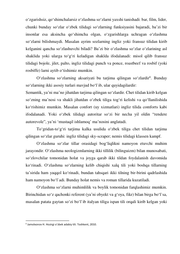 o‘zgarishsiz, qo‘shimchalarsiz o‘zlashma so‘zlarni yaxshi tanishadi: bar, film, lider, 
chunki bunday so‘zlar o‘zbek tilidagi so‘zlarning funksiyasini bajaradi, ba’zi bir 
insonlar esa aksincha qo‘shimcha olgan, o‘zgarishlarga uchragan o‘zlashma 
so‘zlarni bilishmaydi. Masalan ayrim sozlarning ingliz yoki fransuz tilidan kirib 
kelganini qancha so‘zlashuvchi biladi? Ba’zi bir o‘zlashma so‘zlar o‘zlarining asl 
shaklida yoki ularga to‘g‘ri keladigan shaklda ifodalanadi: misol qilib fransuz 
tilidagi bojole, jilet, palto, ingliz tilidagi punch va ponce, roastbeef va rosbif (yoki 
rosbiffe) larni aytib o‘tishimiz mumkin. 
 
O‘zlashma so‘zlarning aksariyati bu tarjima qilingan so‘zlardir6. Bunday 
so‘zlarning ikki asosiy turlari mavjud bo‘l`ib, ular quyidagilardir: 
Semantik, ya’ni ma’no jihatdan tarjima qilingan so‘zlardir. Chet tilidan kirib kelgan 
so‘zning ma’nosi va shakli jihatdan o‘zbek tiliga tog‘ri kelishi va qo‘llanilishida 
ko‘rishimiz mumkin. Masalan confort (uy xizmatlari) ingliz tilida comforts kabi 
ifodalanadi. Yoki o‘zbek tilidagi autoritar so‘zi bir necha yil oldin “rendere 
autorevole”, ya’ni ‘mustaqil ishlamoq’ ma’nosini anglatadi. 
 
To‘gridan-to‘g‘ri tarjima kalka usulida o‘zbek tiliga chet tilidan tarjima 
qilingan so‘zlar guruhi: ingliz tilidagi sky-scraper; nemis tilidagi klassen kampf. 
 
O‘zlashma so‘zlar tillar orasidagi bog‘liqlikni namoyon etuvchi muhim 
jarayondir. O‘zlashma neologizmlarning ikki tillilik (bilinguizm) bilan munosabati, 
so‘zlovchilar tomonidan holat va joyga qarab ikki tildan foydalanish davomida 
ko‘rinadi. O‘zlashma so‘zlarning kelib chiqishi xalq tili yoki boshqa tillarning 
ta’sirida ham yaqqol ko‘rinadi, bundan tahsqari ikki tilning bir-birini qadrlashida 
ham namoyon bo‘l`adi. Bunday holat nemis va roman tillarida kuzatiladi. 
 
O‘zlashma so‘zlarni muhimlilik va boylik tomonidan farqlashimiz mumkin. 
Birinchidan so‘z qachonki referent (ya’ni obyekt va g‘oya, fikr) bilan birga bo‘l`sa, 
masalan patata gaytan so‘zi bo‘l`ib italyan tiliga ispan tili orqali kirib kelgan yoki 
                                                           
6 Jamolxonov H. Hozirgi o‘zbek adabiy tili. Toshkent, 2010. 
 
