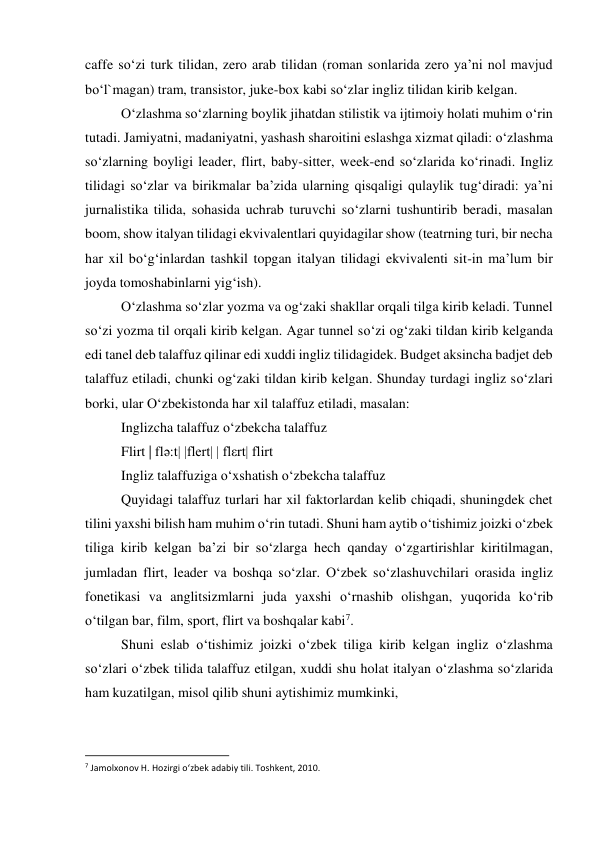 caffe so‘zi turk tilidan, zero arab tilidan (roman sonlarida zero ya’ni nol mavjud 
bo‘l`magan) tram, transistor, juke-box kabi so‘zlar ingliz tilidan kirib kelgan. 
 
O‘zlashma so‘zlarning boylik jihatdan stilistik va ijtimoiy holati muhim o‘rin 
tutadi. Jamiyatni, madaniyatni, yashash sharoitini eslashga xizmat qiladi: o‘zlashma 
so‘zlarning boyligi leader, flirt, baby-sitter, week-end so‘zlarida ko‘rinadi. Ingliz 
tilidagi so‘zlar va birikmalar ba’zida ularning qisqaligi qulaylik tug‘diradi: ya’ni 
jurnalistika tilida, sohasida uchrab turuvchi so‘zlarni tushuntirib beradi, masalan 
boom, show italyan tilidagi ekvivalentlari quyidagilar show (teatrning turi, bir necha 
har xil bo‘g‘inlardan tashkil topgan italyan tilidagi ekvivalenti sit-in ma’lum bir 
joyda tomoshabinlarni yig‘ish). 
 
O‘zlashma so‘zlar yozma va og‘zaki shakllar orqali tilga kirib keladi. Tunnel 
so‘zi yozma til orqali kirib kelgan. Agar tunnel so‘zi og‘zaki tildan kirib kelganda 
edi tanel deb talaffuz qilinar edi xuddi ingliz tilidagidek. Budget aksincha badjet deb 
talaffuz etiladi, chunki og‘zaki tildan kirib kelgan. Shunday turdagi ingliz so‘zlari 
borki, ular O‘zbekistonda har xil talaffuz etiladi, masalan: 
 
Inglizcha talaffuz o‘zbekcha talaffuz 
 
Flirt | flə:t| |flert| | flεrt| flirt 
 
Ingliz talaffuziga o‘xshatish o‘zbekcha talaffuz 
 
Quyidagi talaffuz turlari har xil faktorlardan kelib chiqadi, shuningdek chet 
tilini yaxshi bilish ham muhim o‘rin tutadi. Shuni ham aytib o‘tishimiz joizki o‘zbek 
tiliga kirib kelgan ba’zi bir so‘zlarga hech qanday o‘zgartirishlar kiritilmagan, 
jumladan flirt, leader va boshqa so‘zlar. O‘zbek so‘zlashuvchilari orasida ingliz 
fonetikasi va anglitsizmlarni juda yaxshi o‘rnashib olishgan, yuqorida ko‘rib 
o‘tilgan bar, film, sport, flirt va boshqalar kabi7. 
 
Shuni eslab o‘tishimiz joizki o‘zbek tiliga kirib kelgan ingliz o‘zlashma 
so‘zlari o‘zbek tilida talaffuz etilgan, xuddi shu holat italyan o‘zlashma so‘zlarida 
ham kuzatilgan, misol qilib shuni aytishimiz mumkinki, 
                                                           
7 Jamolxonov H. Hozirgi o‘zbek adabiy tili. Toshkent, 2010. 
