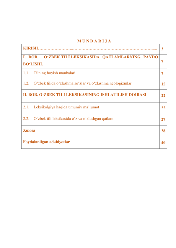  
 
 
 
M U N D A R I J A 
KIRISH……………………..…………………………………………………..... 
3 
I. BOB.  O‘ZBEK TILI LEKSIKASIDA QATLAMLARNING PAYDO 
BO‘LISHI. 
7 
1.1. Tilning boyish manbalari 
7 
1.2. O‘zbek tilida o‘zlashma so‘zlar va o‘zlashma neologizmlar 
15 
II. BOB. O‘ZBEK TILI LEKSIKASINING ISHLATILISH DOIRASI 
22 
2.1. Leksikolgiya haqida umumiy ma’lumot 
22 
2.2. O‘zbek tili leksikasida o‘z va o‘zlashgan qatlam 
27 
Xulosa 
38 
Foydalanilgan adabiyotlar 
40 
 
 
 
 
 
 
 
 
 
 
