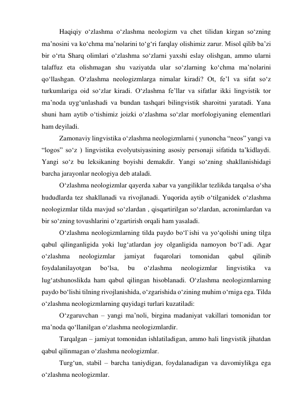  
Haqiqiy o‘zlashma o‘zlashma neologizm va chet tilidan kirgan so‘zning 
ma’nosini va ko‘chma ma’nolarini to‘g‘ri farqlay olishimiz zarur. Misol qilib ba’zi 
bir o‘rta Sharq olimlari o‘zlashma so‘zlarni yaxshi eslay olishgan, ammo ularni 
talaffuz eta olishmagan shu vaziyatda ular so‘zlarning ko‘chma ma’nolarini 
qo‘llashgan. O‘zlashma neologizmlarga nimalar kiradi? Ot, fe’l va sifat so‘z 
turkumlariga oid so‘zlar kiradi. O‘zlashma fe’llar va sifatlar ikki lingvistik tor 
ma’noda uyg‘unlashadi va bundan tashqari bilingvistik sharoitni yaratadi. Yana 
shuni ham aytib o‘tishimiz joizki o‘zlashma so‘zlar morfologiyaning elementlari 
ham deyiladi. 
 
Zamonaviy lingvistika o‘zlashma neologizmlarni ( yunoncha “neos” yangi va 
“logos” so‘z ) lingvistika evolyutsiyasining asosiy personaji sifatida ta’kidlaydi. 
Yangi so‘z bu leksikaning boyishi demakdir. Yangi so‘zning shakllanishidagi 
barcha jarayonlar neologiya deb ataladi. 
O‘zlashma neologizmlar qayerda xabar va yangiliklar tezlikda tarqalsa o‘sha 
hududlarda tez shakllanadi va rivojlanadi. Yuqorida aytib o‘tilganidek o‘zlashma 
neologizmlar tilda mavjud so‘zlardan , qisqartirilgan so‘zlardan, acronimlardan va 
bir so‘zning tovushlarini o‘zgartirish orqali ham yasaladi. 
 
O‘zlashma neologizmlarning tilda paydo bo‘l`ishi va yo‘qolishi uning tilga 
qabul qilinganligida yoki lug‘atlardan joy olganligida namoyon bo‘l`adi. Agar 
o‘zlashma 
neologizmlar 
jamiyat 
fuqarolari 
tomonidan 
qabul 
qilinib 
foydalanilayotgan 
bo‘lsa, 
bu 
o‘zlashma 
neologizmlar 
lingvistika 
va 
lug‘atshunoslikda ham qabul qilingan hisoblanadi. O‘zlashma neologizmlarning 
paydo bo‘lishi tilning rivojlanishida, o‘zgarishida o‘zining muhim o‘rniga ega. Tilda 
o‘zlashma neologizmlarning quyidagi turlari kuzatiladi: 
 
O‘zgaruvchan – yangi ma’noli, birgina madaniyat vakillari tomonidan tor 
ma’noda qo‘llanilgan o‘zlashma neologizmlardir. 
 
Tarqalgan – jamiyat tomonidan ishlatiladigan, ammo hali lingvistik jihatdan 
qabul qilinmagan o‘zlashma neologizmlar. 
 
Turg‘un, stabil – barcha taniydigan, foydalanadigan va davomiylikga ega 
o‘zlashma neologizmlar. 
