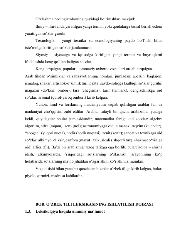  
O‘zlashma neologizmlarning quyidagi ko‘rinishlari mavjud: 
 
Ilmiy – ilm-fanda yaratilgan yangi termin yoki qoidalarga tasnif berish uchun 
yaratilgan so‘zlar guruhi. 
 
Texnologik – yangi texnika va texnologiyaning paydo bo‘l`ishi bilan 
iste’molga kiritilgan so‘zlar jamlanmasi. 
 
Siyosiy – siyosatga va iqtisodga kiritilgan yangi termin va buyruqlarni 
ifodalashda keng qo‘llaniladigan so‘zlar. 
 
Keng tarqalgan, popular – ommaviy axborot vositalari orqali tarqalgan. 
Arab tilidan o‘simliklar va sabzavotlarning nomlari, jumladan: apelsin, baqlajon, 
ismaloq, shakar, artishok-o‘simlik turi, paxta; savdo-sotiqga taalluqli so‘zlar guruhi: 
magazin (do‘kon, ombor), tara (chegirma), tarif (tannarx), dengizchilikga oid 
so‘zlar: arsenal (qurol-yaroq ombori) kirib kelgan. 
 
Yunon, hind va forslarning madaniyatini saqlab qolishgan arablar fan va 
madaniyat cho‘qqisini zabt etdilar. Arablar tufayli bir qncha arabizmlar yuzaga 
keldi, quyidagilar shular jumlasidandir, matematika faniga oid so‘zlar: algebra 
algoritm, sifra (raqam), zero (nol); astronomiyaga oid: almanax, taqvim (kalendar), 
“apogee” (yuqori nuqta), nodir (nodir nuqtasi), zenit (zenit); sanoat va texnikaga oid 
so‘zlar: alkimyo, eliksir, canfora (mazut), talk, alcali (ishqorli tuz), shaxmat o‘yiniga 
oid: alfier (fil). Ba’zi bir arabizmlar uzoq tarixga ega bo‘lib, bular: kolba – shisha 
idish, alkimyolardir. Yuqoridagi so‘zlarning o‘zlashish jarayonining ko‘p 
holatlarida so‘zlarning ma’no jihatdan o‘zgarishini ko‘rishimiz mumkin. 
 
Vaqt o‘tishi bilan yana bir qancha arabizmlar o‘zbek tiliga kirib kelgan, bular: 
piyola, qirmizi, madrasa kabilardir. 
 
 
 
 
 
BOB. O‘ZBEK TILI LEKSIKASINING ISHLATILISH DOIRASI 
1.3. Leksikolgiya haqida umumiy ma’lumot 
