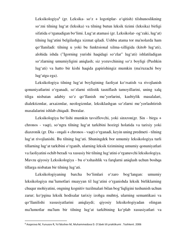 Leksikologiya8 (gr. Leksika- so‘z + logotiplar- o‘qitish) tilshunoslikning 
so‘zni tilning lug‘at (leksika) va tilning butun leksik tizimi (leksika) birligi 
sifatida o‘rganadigan bo‘limi. Lug‘at atamasi (gr. Leksikolar- og‘zaki, lug‘at) 
tilning lug‘atini belgilashga xizmat qiladi. Ushbu atama tor ma'nolarda ham 
qo‘llaniladi: tilning u yoki bu funktsional xilma-xilligida (kitob lug‘ati), 
alohida ishda ("Igorning yurishi haqidagi so‘zlar" lug‘ati) ishlatiladigan 
so‘zlarning umumiyligini aniqlash; siz yozuvchining so‘z boyligi (Pushkin 
lug‘ati) va hatto bir kishi haqida gapirishingiz mumkin (ma'ruzachi boy 
lug‘atga ega). 
 
Leksikologiya tilning lug‘at boyligining faoliyat ko‘rsatish va rivojlanish 
qonuniyatlarini o‘rganadi, so‘zlarni stilistik tasniflash tamoyillarini, uning xalq 
tiliga nisbatan adabiy so‘z qo‘llanish me’yorlarini, kasbiylik masalalari, 
dialektizmlar, arxaizmlar, neologizmlar, leksiklashgan so‘zlarni me’yorlashtirish 
masalalarini ishlab chiqadi. Iboralar. 
 
Leksikologiya bo‘lishi mumkin tavsiflovchi, yoki sinxron(gr. Sin - birga + 
chronos - vaqt), so‘ngra tilning lug‘at tarkibini hozirgi holatida va tarixiy yoki 
diaxronik (gr. Dia - orqali + chronos - vaqt) o‘rganadi, keyin uning predmeti - tilning 
lug‘at rivojlanishi. Bu tilning lug‘ati. Shuningdek bor umumiy leksikologiya turli 
tillarning lug‘at tarkibini o‘rganib, ularning leksik tizimining umumiy qonuniyatlari 
va faoliyatini ochib beradi va xususiy bir tilning lug‘atini o‘rganuvchi leksikologiya. 
Mavzu qiyosiy Leksikologiya - bu o‘xshashlik va farqlarni aniqlash uchun boshqa 
tillarga nisbatan bir tilning lug‘ati. 
 
Leksikologiyaning 
barcha 
bo‘limlari 
o‘zaro 
bog‘langan: 
umumiy 
leksikologiya ma’lumotlari muayyan til lug‘atini o‘rganishda leksik birliklarning 
chuqur mohiyatini, ongning kognitiv tuzilmalari bilan bog‘liqligini tushunish uchun 
zarur; ko‘pgina leksik hodisalar tarixiy izohga muhtoj, ularning semantikasi va 
qo‘llanilishi 
xususiyatlarini 
aniqlaydi; 
qiyosiy 
leksikologiyadan 
olingan 
ma'lumotlar ma'lum bir tilning lug‘at tarkibining ko‘plab xususiyatlari va 
                                                           
8 Asqarova M, Yunusov R, Yo‘ldoshev M, Muhammedova D. O‘zbek tili praktikumi . Toshkent. 2006 
