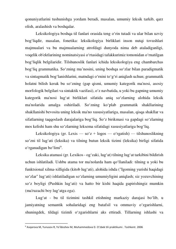 qonuniyatlarini tushunishga yordam beradi, masalan, umumiy leksik tarkib, qarz 
olish, aralashish va boshqalar. 
 
Leksikologiya boshqa til fanlari orasida teng o‘rin tutadi va ular bilan uzviy 
bog‘liqdir, masalan, fonetika: leksikologiya birliklari inson nutqi tovushlari 
majmualari va bu majmualarning atrofdagi dunyoda nima deb ataladiganligi, 
voqelik ob'ektlarining nominatsiyasi o‘rtasidagi tafakkurimiz tomonidan o‘rnatilgan 
bog‘liqlik belgilaridir. Tilshunoslik fanlari ichida leksikologiya eng chambarchas 
bog‘liq grammatika. So‘zning ma’nosini, uning boshqa so‘zlar bilan paradigmatik 
va sintagmatik bog‘lanishlarini, matndagi o‘rnini to‘g‘ri aniqlash uchun; grammatik 
holatni bilish kerak bu so‘zning (gap qismi, umumiy kategorik ma'nosi, asosiy 
morfologik belgilari va sintaktik vazifasi), o‘z navbatida, u yoki bu gapning umumiy 
kategorik ma'nosi lug‘at birliklari sifatida aniq so‘zlarning alohida leksik 
ma'nolarida amalga oshiriladi. So‘zning ko‘plab grammatik shakllarining 
shakllanishi bevosita uning leksik ma'no xususiyatlariga, masalan, qisqa shakllar va 
sifatlarning taqqoslash darajalariga bog‘liq. So‘z birikmasi va gapdagi so‘zlarning 
mos kelishi ham shu so‘zlarning leksema sifatidagi xususiyatlariga bog‘liq. 
 
Leksikologiya (gr. Lexis — soʻz + logos — oʻrgatish) — tilshunoslikning 
soʻzni til lugʻati (leksika) va tilning butun leksik tizimi (leksika) birligi sifatida 
oʻrganadigan boʻlimi9. 
 
Leksika atamasi (gr. Lexikos - og‘zaki, lug‘at) tilning lug‘at tarkibini bildirish 
uchun ishlatiladi. Ushbu atama tor ma'nolarda ham qo‘llaniladi: tilning u yoki bu 
funktsional xilma-xilligida (kitob lug‘ati), alohida ishda ("Igorning yurishi haqidagi 
so‘zlar" lug‘ati) ishlatiladigan so‘zlarning umumiyligini aniqlash; siz yozuvchining 
so‘z boyligi (Pushkin lug‘ati) va hatto bir kishi haqida gapirishingiz mumkin 
(ma'ruzachi boy lug‘atga ega). 
 
Lug‘at - bu til tizimini tashkil etishning markaziy darajasi bo‘lib, u 
jamiyatning semantik sohalaridagi eng batafsil va ommaviy o‘zgarishlarni, 
shuningdek, tildagi tizimli o‘zgarishlarni aks ettiradi. Tillarning ishlashi va 
                                                           
9 Asqarova M, Yunusov R, Yo‘ldoshev M, Muhammedova D. O‘zbek tili praktikumi . Toshkent. 2006 
