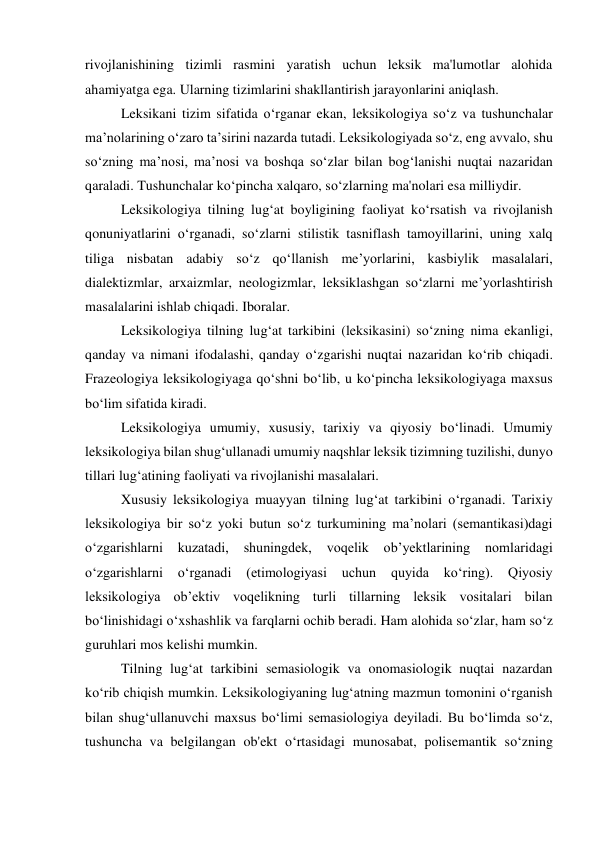 rivojlanishining tizimli rasmini yaratish uchun leksik ma'lumotlar alohida 
ahamiyatga ega. Ularning tizimlarini shakllantirish jarayonlarini aniqlash. 
 
Leksikani tizim sifatida o‘rganar ekan, leksikologiya so‘z va tushunchalar 
ma’nolarining o‘zaro ta’sirini nazarda tutadi. Leksikologiyada so‘z, eng avvalo, shu 
so‘zning ma’nosi, ma’nosi va boshqa so‘zlar bilan bog‘lanishi nuqtai nazaridan 
qaraladi. Tushunchalar ko‘pincha xalqaro, so‘zlarning ma'nolari esa milliydir. 
 
Leksikologiya tilning lug‘at boyligining faoliyat ko‘rsatish va rivojlanish 
qonuniyatlarini o‘rganadi, so‘zlarni stilistik tasniflash tamoyillarini, uning xalq 
tiliga nisbatan adabiy so‘z qo‘llanish me’yorlarini, kasbiylik masalalari, 
dialektizmlar, arxaizmlar, neologizmlar, leksiklashgan so‘zlarni me’yorlashtirish 
masalalarini ishlab chiqadi. Iboralar. 
 
Leksikologiya tilning lug‘at tarkibini (leksikasini) so‘zning nima ekanligi, 
qanday va nimani ifodalashi, qanday o‘zgarishi nuqtai nazaridan ko‘rib chiqadi. 
Frazeologiya leksikologiyaga qo‘shni bo‘lib, u ko‘pincha leksikologiyaga maxsus 
bo‘lim sifatida kiradi. 
 
Leksikologiya umumiy, xususiy, tarixiy va qiyosiy bo‘linadi. Umumiy 
leksikologiya bilan shug‘ullanadi umumiy naqshlar leksik tizimning tuzilishi, dunyo 
tillari lug‘atining faoliyati va rivojlanishi masalalari. 
 
Xususiy leksikologiya muayyan tilning lug‘at tarkibini o‘rganadi. Tarixiy 
leksikologiya bir soʻz yoki butun soʻz turkumining maʼnolari (semantikasi)dagi 
oʻzgarishlarni 
kuzatadi, 
shuningdek, 
voqelik 
obʼyektlarining 
nomlaridagi 
oʻzgarishlarni 
oʻrganadi 
(etimologiyasi 
uchun 
quyida 
koʻring). 
Qiyosiy 
leksikologiya ob’ektiv voqelikning turli tillarning leksik vositalari bilan 
bo‘linishidagi o‘xshashlik va farqlarni ochib beradi. Ham alohida so‘zlar, ham so‘z 
guruhlari mos kelishi mumkin. 
 
Tilning lug‘at tarkibini semasiologik va onomasiologik nuqtai nazardan 
ko‘rib chiqish mumkin. Leksikologiyaning lugʻatning mazmun tomonini oʻrganish 
bilan shugʻullanuvchi maxsus boʻlimi semasiologiya deyiladi. Bu bo‘limda so‘z, 
tushuncha va belgilangan ob'ekt o‘rtasidagi munosabat, polisemantik so‘zning 
