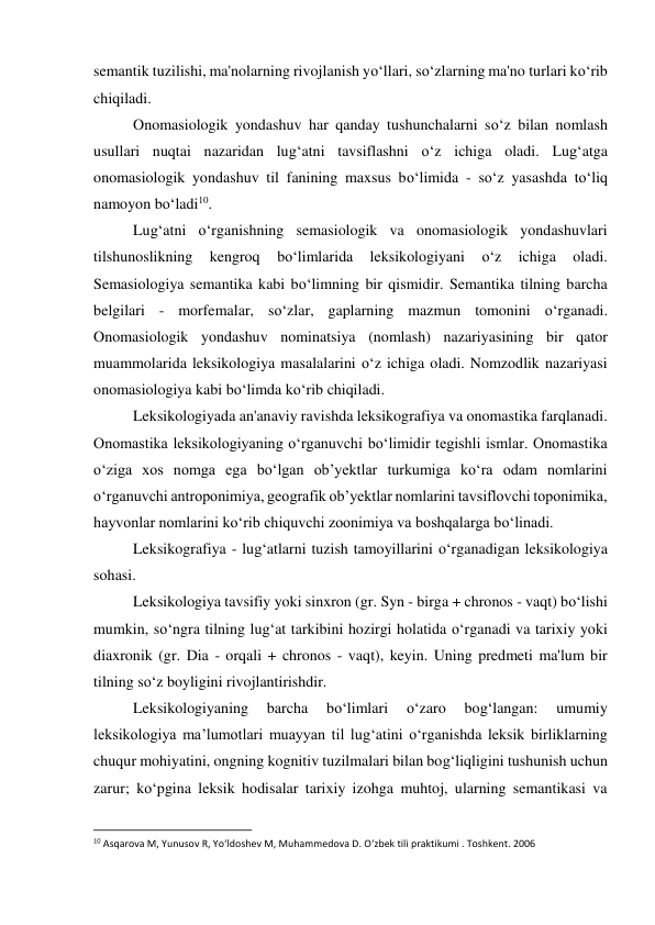 semantik tuzilishi, ma'nolarning rivojlanish yo‘llari, so‘zlarning ma'no turlari ko‘rib 
chiqiladi. 
 
Onomasiologik yondashuv har qanday tushunchalarni so‘z bilan nomlash 
usullari nuqtai nazaridan lug‘atni tavsiflashni o‘z ichiga oladi. Lug‘atga 
onomasiologik yondashuv til fanining maxsus bo‘limida - so‘z yasashda to‘liq 
namoyon bo‘ladi10. 
 
Lug‘atni o‘rganishning semasiologik va onomasiologik yondashuvlari 
tilshunoslikning 
kengroq 
bo‘limlarida 
leksikologiyani 
o‘z 
ichiga 
oladi. 
Semasiologiya semantika kabi bo‘limning bir qismidir. Semantika tilning barcha 
belgilari - morfemalar, so‘zlar, gaplarning mazmun tomonini o‘rganadi. 
Onomasiologik yondashuv nominatsiya (nomlash) nazariyasining bir qator 
muammolarida leksikologiya masalalarini o‘z ichiga oladi. Nomzodlik nazariyasi 
onomasiologiya kabi bo‘limda ko‘rib chiqiladi. 
 
Leksikologiyada an'anaviy ravishda leksikografiya va onomastika farqlanadi. 
Onomastika leksikologiyaning oʻrganuvchi boʻlimidir tegishli ismlar. Onomastika 
oʻziga xos nomga ega boʻlgan obʼyektlar turkumiga koʻra odam nomlarini 
oʻrganuvchi antroponimiya, geografik obʼyektlar nomlarini tavsiflovchi toponimika, 
hayvonlar nomlarini koʻrib chiquvchi zoonimiya va boshqalarga boʻlinadi. 
 
Leksikografiya - lug‘atlarni tuzish tamoyillarini o‘rganadigan leksikologiya 
sohasi. 
Leksikologiya tavsifiy yoki sinxron (gr. Syn - birga + chronos - vaqt) bo‘lishi 
mumkin, so‘ngra tilning lug‘at tarkibini hozirgi holatida o‘rganadi va tarixiy yoki 
diaxronik (gr. Dia - orqali + chronos - vaqt), keyin. Uning predmeti ma'lum bir 
tilning so‘z boyligini rivojlantirishdir. 
 
Leksikologiyaning 
barcha 
bo‘limlari 
o‘zaro 
bog‘langan: 
umumiy 
leksikologiya ma’lumotlari muayyan til lug‘atini o‘rganishda leksik birliklarning 
chuqur mohiyatini, ongning kognitiv tuzilmalari bilan bog‘liqligini tushunish uchun 
zarur; ko‘pgina leksik hodisalar tarixiy izohga muhtoj, ularning semantikasi va 
                                                           
10 Asqarova M, Yunusov R, Yo‘ldoshev M, Muhammedova D. O‘zbek tili praktikumi . Toshkent. 2006 
