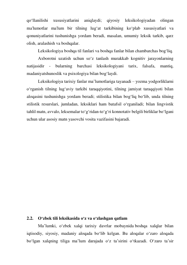 qo‘llanilishi 
xususiyatlarini 
aniqlaydi; 
qiyosiy 
leksikologiyadan 
olingan 
ma'lumotlar ma'lum bir tilning lug‘at tarkibining ko‘plab xususiyatlari va 
qonuniyatlarini tushunishga yordam beradi, masalan, umumiy leksik tarkib, qarz 
olish, aralashish va boshqalar. 
 
Leksikologiya boshqa til fanlari va boshqa fanlar bilan chambarchas bog‘liq. 
 
Axborotni uzatish uchun so‘z tanlash murakkab kognitiv jarayonlarning 
natijasidir 
- 
bularning 
barchasi 
leksikologiyani 
tarix, 
falsafa, 
mantiq, 
madaniyatshunoslik va psixologiya bilan bog‘laydi. 
 
Leksikologiya tarixiy fanlar maʼlumotlariga tayanadi – yozma yodgorliklarni 
oʻrganish tilning lugʻaviy tarkibi taraqqiyotini, tilning jamiyat taraqqiyoti bilan 
aloqasini tushunishga yordam beradi; stilistika bilan bog‘liq bo‘lib, unda tilning 
stilistik resurslari, jumladan, leksiklari ham batafsil o‘rganiladi; bilan lingvistik 
tahlil matn, avvalo, leksemalar to‘g‘ridan-to‘g‘ri konnotativ belgili birliklar bo‘lgani 
uchun ular asosiy matn yasovchi vosita vazifasini bajaradi. 
 
 
 
 
 
 
 
 
 
 
 
 
2.2. 
O‘zbek tili leksikasida o‘z va o‘zlashgan qatlam 
 
Ma’lumki, o‘zbek xalqi tarixiy davrlar mobaynida boshqa xalqlar bilan 
iqtisodiy, siyosiy, madaniy aloqada bo‘lib kelgan. Bu aloqalar o‘zaro aloqada 
bo‘lgan xalqning tiliga ma’lum darajada o‘z ta’sirini o‘tkazadi. O‘zaro ta’sir 
