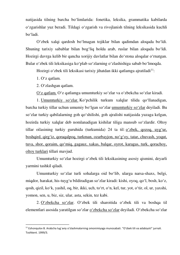 natijasida tilning barcha bo‘limlarida: fonetika, leksika, grammatika kabilarda 
o‘zgarishlar yuz beradi. Tildagi o‘zgarish va rivojlanish tilning leksikasida kuchli 
bo‘ladi. 
 
O‘zbek xalqi qardosh bo‘lmagan tojiklar bilan qadimdan aloqada bo‘ldi. 
Shuning tarixiy sabablar bilan bog‘liq holda arab, ruslar bilan aloqada bo‘ldi. 
Hozirgi davrga kelib bir qancha xorijiy davlatlar bilan do‘stona aloqalar o‘rnatgan. 
Bular o‘zbek tili leksikasiga ko‘plab so‘zlarning o‘zlashishiga sabab bo‘lmoqda. 
 
Hozirgi o‘zbek tili leksikasi tarixiy jihatdan ikki qatlamga ajratiladi11: 
 
1. O‘z qatlam. 
 
2. O‘zlashgan qatlam. 
 
O‘z qatlam. O‘z qatlamga umumturkiy so‘zlar va o‘zbekcha so‘zlar kiradi. 
 
1. Umumturkiy so‘zlar. Ko‘pchilik turkum xalqlar tilida qo‘llanadigan, 
barcha turkiy tillar uchun umumiy bo‘lgan so‘zlar umumturkiy so‘zlar deyiladi. Bu 
so‘zlar turkiy qabilalarning goh qo‘shilishi, goh ajralishi natijasida yuzaga kelgan, 
hozirda turkiy xalqlar deb nomlanadigan kishilar tiliga mansub so‘zlardir. Oltoy 
tillar oilasining turkiy guruhida (turkumida) 24 ta til: o‘zbek, qozoq, uyg‘ur, 
boshqird, qirg‘iz, qoraqalpoq, turkman, ozarbayjon, no‘g‘oy, tatar, chuvash, yoqut, 
tuva, shor, qoraim, qo‘miq, gagauz, xakas, balqar, oyrot, karagas, turk, qorachoy, 
oltoy turklari tillari mavjud. 
 
Umumturkiy so‘zlar hozirgi o‘zbek tili leksikasining asosiy qismini, deyarli 
yarmini tashkil qiladi. 
 
Umumturkiy so‘zlar turli sohalarga oid bo‘lib, ularga narsa-shaxs, belgi, 
miqdor, harakat, his-tuyg‘u bildiradigan so‘zlar kiradi: kishi, oyoq, qo‘l, bosh, ko‘z, 
qosh, qizil, ko‘k, yashil, oq, bir, ikki, uch, to‘rt, o‘n, kel, tur, yot, o‘tir, ol, ur, yaxshi, 
yomon, sen, u, biz, siz, ular, asta, sekin, tez kabi. 
 
2. O‘zbekcha so‘zlar. O‘zbek tili sharoitida o‘zbek tili va boshqa til 
elementlari asosida yaratilgan so‘zlar o‘zbekcha so‘zlar deyiladi. O‘zbekcha so‘zlar 
                                                           
11 Eshonqulov B. Arabcha lug`aviy o‘zlashmalarning omonimiyaga munosabati. “O‘zbek tili va adabiyoti” jurnali. 
Toshkent. 1999/3. 
