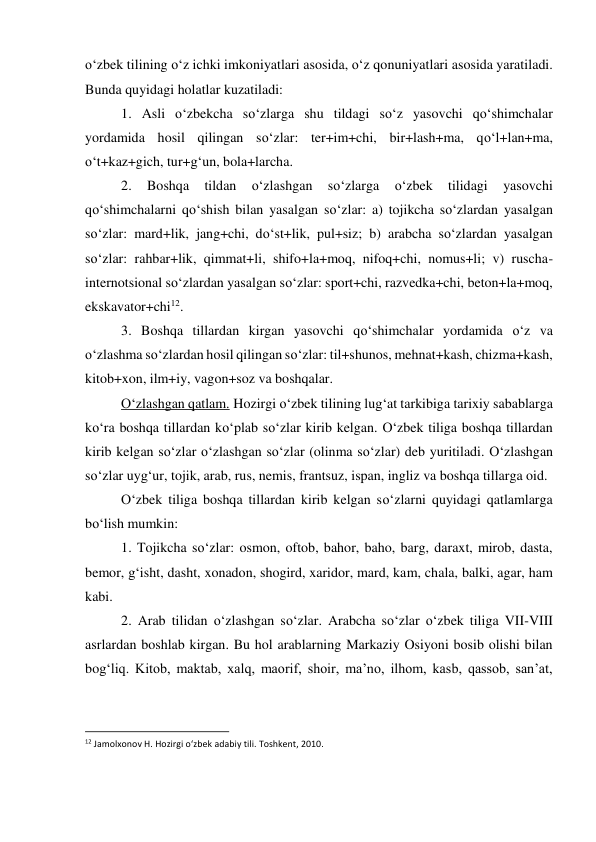 o‘zbek tilining o‘z ichki imkoniyatlari asosida, o‘z qonuniyatlari asosida yaratiladi. 
Bunda quyidagi holatlar kuzatiladi: 
 
1. Asli o‘zbekcha so‘zlarga shu tildagi so‘z yasovchi qo‘shimchalar 
yordamida hosil qilingan so‘zlar: ter+im+chi, bir+lash+ma, qo‘l+lan+ma, 
o‘t+kaz+gich, tur+g‘un, bola+larcha. 
 
2. 
Boshqa 
tildan 
o‘zlashgan 
so‘zlarga 
o‘zbek 
tilidagi 
yasovchi 
qo‘shimchalarni qo‘shish bilan yasalgan so‘zlar: a) tojikcha so‘zlardan yasalgan 
so‘zlar: mard+lik, jang+chi, do‘st+lik, pul+siz; b) arabcha so‘zlardan yasalgan 
so‘zlar: rahbar+lik, qimmat+li, shifo+la+moq, nifoq+chi, nomus+li; v) ruscha-
internotsional so‘zlardan yasalgan so‘zlar: sport+chi, razvedka+chi, beton+la+moq, 
ekskavator+chi12. 
 
3. Boshqa tillardan kirgan yasovchi qo‘shimchalar yordamida o‘z va 
o‘zlashma so‘zlardan hosil qilingan so‘zlar: til+shunos, mehnat+kash, chizma+kash, 
kitob+xon, ilm+iy, vagon+soz va boshqalar. 
 
O‘zlashgan qatlam. Hozirgi o‘zbek tilining lug‘at tarkibiga tarixiy sabablarga 
ko‘ra boshqa tillardan ko‘plab so‘zlar kirib kelgan. O‘zbek tiliga boshqa tillardan 
kirib kelgan so‘zlar o‘zlashgan so‘zlar (olinma so‘zlar) deb yuritiladi. O‘zlashgan 
so‘zlar uyg‘ur, tojik, arab, rus, nemis, frantsuz, ispan, ingliz va boshqa tillarga oid. 
 
O‘zbek tiliga boshqa tillardan kirib kelgan so‘zlarni quyidagi qatlamlarga 
bo‘lish mumkin: 
 
1. Tojikcha so‘zlar: osmon, oftob, bahor, baho, barg, daraxt, mirob, dasta, 
bemor, g‘isht, dasht, xonadon, shogird, xaridor, mard, kam, chala, balki, agar, ham 
kabi. 
 
2. Arab tilidan o‘zlashgan so‘zlar. Arabcha so‘zlar o‘zbek tiliga VII-VIII 
asrlardan boshlab kirgan. Bu hol arablarning Markaziy Osiyoni bosib olishi bilan 
bog‘liq. Kitob, maktab, xalq, maorif, shoir, ma’no, ilhom, kasb, qassob, san’at, 
                                                           
12 Jamolxonov H. Hozirgi o‘zbek adabiy tili. Toshkent, 2010. 
 
