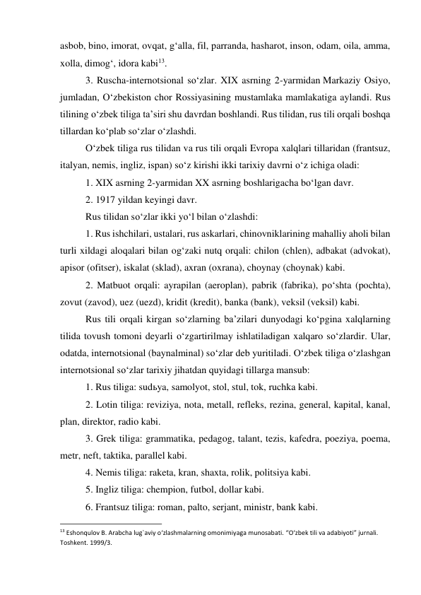 asbob, bino, imorat, ovqat, g‘alla, fil, parranda, hasharot, inson, odam, oila, amma, 
xolla, dimog‘, idora kabi13. 
 
3. Ruscha-internotsional so‘zlar. XIX asrning 2-yarmidan Markaziy Osiyo, 
jumladan, O‘zbekiston chor Rossiyasining mustamlaka mamlakatiga aylandi. Rus 
tilining o‘zbek tiliga ta’siri shu davrdan boshlandi. Rus tilidan, rus tili orqali boshqa 
tillardan ko‘plab so‘zlar o‘zlashdi. 
 
O‘zbek tiliga rus tilidan va rus tili orqali Evropa xalqlari tillaridan (frantsuz, 
italyan, nemis, ingliz, ispan) so‘z kirishi ikki tarixiy davrni o‘z ichiga oladi: 
 
1. XIX asrning 2-yarmidan XX asrning boshlarigacha bo‘lgan davr. 
 
2. 1917 yildan keyingi davr. 
 
Rus tilidan so‘zlar ikki yo‘l bilan o‘zlashdi: 
 
1. Rus ishchilari, ustalari, rus askarlari, chinovniklarining mahalliy aholi bilan 
turli xildagi aloqalari bilan og‘zaki nutq orqali: chilon (chlen), adbakat (advokat), 
apisor (ofitser), iskalat (sklad), axran (oxrana), choynay (choynak) kabi. 
 
2. Matbuot orqali: ayrapilan (aeroplan), pabrik (fabrika), po‘shta (pochta), 
zovut (zavod), uez (uezd), kridit (kredit), banka (bank), veksil (veksil) kabi. 
 
Rus tili orqali kirgan so‘zlarning ba’zilari dunyodagi ko‘pgina xalqlarning 
tilida tovush tomoni deyarli o‘zgartirilmay ishlatiladigan xalqaro so‘zlardir. Ular, 
odatda, internotsional (baynalminal) so‘zlar deb yuritiladi. O‘zbek tiliga o‘zlashgan 
internotsional so‘zlar tarixiy jihatdan quyidagi tillarga mansub: 
 
1. Rus tiliga: sudьya, samolyot, stol, stul, tok, ruchka kabi. 
 
2. Lotin tiliga: reviziya, nota, metall, refleks, rezina, general, kapital, kanal, 
plan, direktor, radio kabi. 
 
3. Grek tiliga: grammatika, pedagog, talant, tezis, kafedra, poeziya, poema, 
metr, neft, taktika, parallel kabi. 
 
4. Nemis tiliga: raketa, kran, shaxta, rolik, politsiya kabi. 
 
5. Ingliz tiliga: chempion, futbol, dollar kabi. 
 
6. Frantsuz tiliga: roman, palto, serjant, ministr, bank kabi. 
                                                           
13 Eshonqulov B. Arabcha lug`aviy o‘zlashmalarning omonimiyaga munosabati. “O‘zbek tili va adabiyoti” jurnali. 
Toshkent. 1999/3. 
