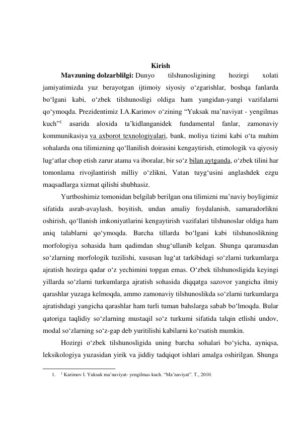  
 
 
Kirish 
 
Mavzuning dolzarblilgi: Dunyo 
tilshunosligining 
hozirgi 
xolati 
jamiyatimizda yuz berayotgan ijtimoiy siyosiy o‘zgarishlar, boshqa fanlarda 
bo‘lgani kabi, o‘zbek tilshunosligi oldiga ham yangidan-yangi vazifalarni 
qo‘ymoqda. Prezidentimiz I.A.Karimov o‘zining “Yuksak ma’naviyat - yengilmas 
kuch”1 asarida aloxida ta’kidlanganidek fundamental fanlar, zamonaviy 
kommunikasiya va axborot texnologiyalari, bank, moliya tizimi kabi o‘ta muhim 
sohalarda ona tilimizning qo‘llanilish doirasini kengaytirish, etimologik va qiyosiy 
lug‘atlar chop etish zarur atama va iboralar, bir so‘z bilan aytganda, o‘zbek tilini har 
tomonlama rivojlantirish milliy o‘zlikni, Vatan tuyg‘usini anglashdek ezgu 
maqsadlarga xizmat qilishi shubhasiz. 
 
Yurtboshimiz tomonidan belgilab berilgan ona tilimizni ma’naviy boyligimiz 
sifatida asrab-avaylash, boyitish, undan amaliy foydalanish, samaradorlikni 
oshirish, qo‘llanish imkoniyatlarini kengaytirish vazifalari tilshunoslar oldiga ham 
aniq talablarni qo‘ymoqda. Barcha tillarda bo‘lgani kabi tilshunoslikning 
morfologiya sohasida ham qadimdan shug‘ullanib kelgan. Shunga qaramasdan 
so‘zlarning morfologik tuzilishi, xususan lug‘at tarkibidagi so‘zlarni turkumlarga 
ajratish hozirga qadar o‘z yechimini topgan emas. O‘zbek tilshunosligida keyingi 
yillarda so‘zlarni turkumlarga ajratish sohasida diqqatga sazovor yangicha ilmiy 
qarashlar yuzaga kelmoqda, ammo zamonaviy tilshunoslikda so‘zlarni turkumlarga 
ajratishdagi yangicha qarashlar ham turli tuman bahslarga sabab bo‘lmoqda. Bular 
qatoriga taqlidiy so‘zlarning mustaqil so‘z turkumi sifatida talqin etlishi undov, 
modal so‘zlarning so‘z-gap deb yuritilishi kabilarni ko‘rsatish mumkin. 
 
Hozirgi o‘zbek tilshunosligida uning barcha sohalari bo‘yicha, ayniqsa, 
leksikologiya yuzasidan yirik va jiddiy tadqiqot ishlari amalga oshirilgan. Shunga 
                                                           
1. 
1 Karimov I. Yuksak ma’naviyat- yengilmas kuch. “Ma’naviyat”. T., 2010. 
 
