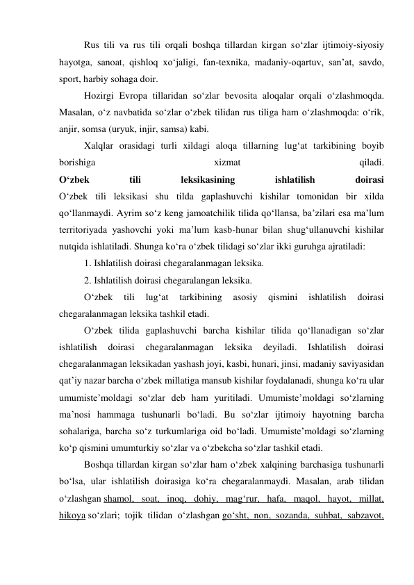  
Rus tili va rus tili orqali boshqa tillardan kirgan so‘zlar ijtimoiy-siyosiy 
hayotga, sanoat, qishloq xo‘jaligi, fan-texnika, madaniy-oqartuv, san’at, savdo, 
sport, harbiy sohaga doir. 
 
Hozirgi Evropa tillaridan so‘zlar bevosita aloqalar orqali o‘zlashmoqda. 
Masalan, o‘z navbatida so‘zlar o‘zbek tilidan rus tiliga ham o‘zlashmoqda: o‘rik, 
anjir, somsa (uryuk, injir, samsa) kabi. 
 
Xalqlar orasidagi turli xildagi aloqa tillarning lug‘at tarkibining boyib 
borishiga 
xizmat 
qiladi. 
O‘zbek 
tili 
leksikasining 
ishlatilish 
doirasi 
O‘zbek tili leksikasi shu tilda gaplashuvchi kishilar tomonidan bir xilda 
qo‘llanmaydi. Ayrim so‘z keng jamoatchilik tilida qo‘llansa, ba’zilari esa ma’lum 
territoriyada yashovchi yoki ma’lum kasb-hunar bilan shug‘ullanuvchi kishilar 
nutqida ishlatiladi. Shunga ko‘ra o‘zbek tilidagi so‘zlar ikki guruhga ajratiladi: 
 
1. Ishlatilish doirasi chegaralanmagan leksika. 
 
2. Ishlatilish doirasi chegaralangan leksika. 
 
O‘zbek 
tili 
lug‘at 
tarkibining 
asosiy 
qismini 
ishlatilish 
doirasi 
chegaralanmagan leksika tashkil etadi. 
 
O‘zbek tilida gaplashuvchi barcha kishilar tilida qo‘llanadigan so‘zlar 
ishlatilish 
doirasi 
chegaralanmagan 
leksika 
deyiladi. 
Ishlatilish 
doirasi 
chegaralanmagan leksikadan yashash joyi, kasbi, hunari, jinsi, madaniy saviyasidan 
qat’iy nazar barcha o‘zbek millatiga mansub kishilar foydalanadi, shunga ko‘ra ular 
umumiste’moldagi so‘zlar deb ham yuritiladi. Umumiste’moldagi so‘zlarning 
ma’nosi hammaga tushunarli bo‘ladi. Bu so‘zlar ijtimoiy hayotning barcha 
sohalariga, barcha so‘z turkumlariga oid bo‘ladi. Umumiste’moldagi so‘zlarning 
ko‘p qismini umumturkiy so‘zlar va o‘zbekcha so‘zlar tashkil etadi. 
 
Boshqa tillardan kirgan so‘zlar ham o‘zbek xalqining barchasiga tushunarli 
bo‘lsa, ular ishlatilish doirasiga ko‘ra chegaralanmaydi. Masalan, arab tilidan 
o‘zlashgan shamol, soat, inoq, dohiy, mag‘rur, hafa, maqol, hayot, millat, 
hikoya so‘zlari; tojik tilidan o‘zlashgan go‘sht, non, sozanda, suhbat, sabzavot, 
