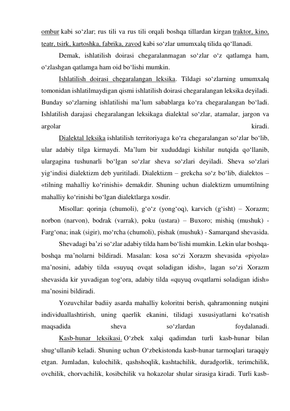 ombur kabi so‘zlar; rus tili va rus tili orqali boshqa tillardan kirgan traktor, kino, 
teatr, tsirk, kartoshka, fabrika, zavod kabi so‘zlar umumxalq tilida qo‘llanadi. 
 
Demak, ishlatilish doirasi chegaralanmagan so‘zlar o‘z qatlamga ham, 
o‘zlashgan qatlamga ham oid bo‘lishi mumkin. 
 
Ishlatilish doirasi chegaralangan leksika. Tildagi so‘zlarning umumxalq 
tomonidan ishlatilmaydigan qismi ishlatilish doirasi chegaralangan leksika deyiladi. 
Bunday so‘zlarning ishlatilishi ma’lum sabablarga ko‘ra chegaralangan bo‘ladi. 
Ishlatilish darajasi chegaralangan leksikaga dialektal so‘zlar, atamalar, jargon va 
argolar 
kiradi. 
 
Dialektal leksika ishlatilish territoriyaga ko‘ra chegaralangan so‘zlar bo‘lib, 
ular adabiy tilga kirmaydi. Ma’lum bir xududdagi kishilar nutqida qo‘llanib, 
ulargagina tushunarli bo‘lgan so‘zlar sheva so‘zlari deyiladi. Sheva so‘zlari 
yig‘indisi dialektizm deb yuritiladi. Dialektizm – grekcha so‘z bo‘lib, dialektos – 
«tilning mahalliy ko‘rinishi» demakdir. Shuning uchun dialektizm umumtilning 
mahalliy ko‘rinishi bo‘lgan dialektlarga xosdir. 
 
Misollar: qorinja (chumoli), g‘o‘z (yong‘oq), karvich (g‘isht) – Xorazm; 
norbon (narvon), bodrak (varrak), poku (ustara) – Buxoro; mishiq (mushuk) - 
Farg‘ona; inak (sigir), mo‘rcha (chumoli), pishak (mushuk) - Samarqand shevasida. 
 
Shevadagi ba’zi so‘zlar adabiy tilda ham bo‘lishi mumkin. Lekin ular boshqa-
boshqa ma’nolarni bildiradi. Masalan: kosa so‘zi Xorazm shevasida «piyola» 
ma’nosini, adabiy tilda «suyuq ovqat soladigan idish», lagan so‘zi Xorazm 
shevasida kir yuvadigan tog‘ora, adabiy tilda «quyuq ovqatlarni soladigan idish» 
ma’nosini bildiradi. 
 
Yozuvchilar badiiy asarda mahalliy koloritni berish, qahramonning nutqini 
individuallashtirish, uning qaerlik ekanini, tilidagi xususiyatlarni ko‘rsatish 
maqsadida 
sheva 
so‘zlardan 
foydalanadi. 
 
Kasb-hunar leksikasi. O‘zbek xalqi qadimdan turli kasb-hunar bilan 
shug‘ullanib keladi. Shuning uchun O‘zbekistonda kasb-hunar tarmoqlari taraqqiy 
etgan. Jumladan, kulochilik, qashshoqlik, kashtachilik, duradgorlik, terimchilik, 
ovchilik, chorvachilik, kosibchilik va hokazolar shular sirasiga kiradi. Turli kasb-
