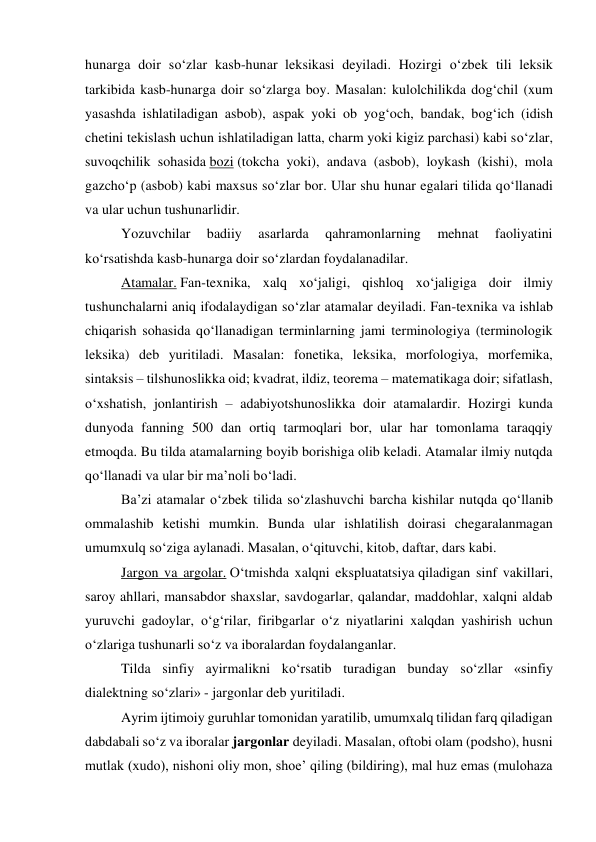 hunarga doir so‘zlar kasb-hunar leksikasi deyiladi. Hozirgi o‘zbek tili leksik 
tarkibida kasb-hunarga doir so‘zlarga boy. Masalan: kulolchilikda dog‘chil (xum 
yasashda ishlatiladigan asbob), aspak yoki ob yog‘och, bandak, bog‘ich (idish 
chetini tekislash uchun ishlatiladigan latta, charm yoki kigiz parchasi) kabi so‘zlar, 
suvoqchilik sohasida bozi (tokcha yoki), andava (asbob), loykash (kishi), mola 
gazcho‘p (asbob) kabi maxsus so‘zlar bor. Ular shu hunar egalari tilida qo‘llanadi 
va ular uchun tushunarlidir. 
 
Yozuvchilar 
badiiy 
asarlarda 
qahramonlarning 
mehnat 
faoliyatini 
ko‘rsatishda kasb-hunarga doir so‘zlardan foydalanadilar. 
 
Atamalar. Fan-texnika, xalq xo‘jaligi, qishloq xo‘jaligiga doir ilmiy 
tushunchalarni aniq ifodalaydigan so‘zlar atamalar deyiladi. Fan-texnika va ishlab 
chiqarish sohasida qo‘llanadigan terminlarning jami terminologiya (terminologik 
leksika) deb yuritiladi. Masalan: fonetika, leksika, morfologiya, morfemika, 
sintaksis – tilshunoslikka oid; kvadrat, ildiz, teorema – matematikaga doir; sifatlash, 
o‘xshatish, jonlantirish – adabiyotshunoslikka doir atamalardir. Hozirgi kunda 
dunyoda fanning 500 dan ortiq tarmoqlari bor, ular har tomonlama taraqqiy 
etmoqda. Bu tilda atamalarning boyib borishiga olib keladi. Atamalar ilmiy nutqda 
qo‘llanadi va ular bir ma’noli bo‘ladi. 
 
Ba’zi atamalar o‘zbek tilida so‘zlashuvchi barcha kishilar nutqda qo‘llanib 
ommalashib ketishi mumkin. Bunda ular ishlatilish doirasi chegaralanmagan 
umumxulq so‘ziga aylanadi. Masalan, o‘qituvchi, kitob, daftar, dars kabi. 
 
Jargon va argolar. O‘tmishda xalqni ekspluatatsiya qiladigan sinf vakillari, 
saroy ahllari, mansabdor shaxslar, savdogarlar, qalandar, maddohlar, xalqni aldab 
yuruvchi gadoylar, o‘g‘rilar, firibgarlar o‘z niyatlarini xalqdan yashirish uchun 
o‘zlariga tushunarli so‘z va iboralardan foydalanganlar.  
 
Tilda sinfiy ayirmalikni ko‘rsatib turadigan bunday so‘zllar «sinfiy 
dialektning so‘zlari» - jargonlar deb yuritiladi. 
 
Ayrim ijtimoiy guruhlar tomonidan yaratilib, umumxalq tilidan farq qiladigan 
dabdabali so‘z va iboralar jargonlar deyiladi. Masalan, oftobi olam (podsho), husni 
mutlak (xudo), nishoni oliy mon, shoe’ qiling (bildiring), mal huz emas (mulohaza 
