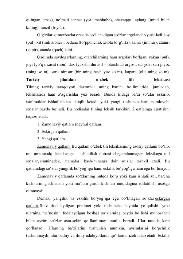 qilingan emas), ne’mati jannat (yor, mahbuba), shavaqqu’ aylang (umid bilan 
kuting), tanzil (foyda). 
 
O‘g‘rilar, qimorbozlar orasida qo‘llanadigan so‘zlar argolar deb yuritiladi; loy 
(pul), xit (militsioner), bedana (to‘pponcha), xitola (o‘g‘irla), zamri (jim tur), atamri 
(gapir), atanda (qoch) kabi. 
 
Qadimda savdogarlarning, otarchilarning ham argolari bo‘lgan: yakan (pul), 
joyi (yo‘q), xasut (non), dax (yaxshi, durust) – otarchilar argosi; sar yoki sari piyoz 
(ming so‘m), saru nimsar (bir ming besh yuz so‘m), kapara (olti ming so‘m). 
Tarixiy 
jihatdan 
o‘zbek 
tili 
leksikasi 
Tilning tarixiy taraqqiyoti davomida uning barcha bo‘limlarida, jumladan, 
leksikasida ham o‘zgarishlar yuz beradi. Bunda tildagi ba’zi so‘zlar eskirib, 
iste’moldan-ishlatilishdan chiqib ketadi yoki yangi tushunchalarni nomlovchi 
so‘zlar paydo bo‘ladi. Bu hodisalar tilning leksik tarkibini 2 qatlamga ajratishni 
taqazo etadi: 
 
1. Zamonaviy qatlam (neytral qatlam). 
 
 
2. Eskirgan qatlam. 
 
3. Yangi qatlam. 
 
Zamonaviy qatlam. Bu qatlam o‘zbek tili leksikasining asosiy qatlami bo‘lib, 
uni umumxalq leksikasiga – ishlatilish doirasi chegaralanmagan leksikaga oid 
so‘zlar, shuningdek, atamalar, kasb-hunarga doir so‘zlar tashkil etadi. Bu 
qatlamdagi so‘zlar yangilik bo‘yog‘iga ham, eskilik bo‘yog‘iga ham ega bo‘lmaydi. 
 
Zamonaviy qatlamda so‘zlarning nutqda ko‘p yoki kam ishlatilishi, barcha 
kishilarning ishlatishi yoki ma’lum guruh kishilari nutqidagina ishlatilishi asosga 
olinmaydi. 
 
Demak, yangilik va eskilik bo‘yog‘iga ega bo‘lmagan so‘zlar eskirgan 
qatlam. So‘z ifodalaydigan predmet yoki tushuncha hayotda yo‘qolishi, yoki 
ularning ma’nosini ifodalaydigan boshqa so‘zlarning paydo bo‘lishi munosabati 
bilan ayrim so‘zlar asta-sekin qo‘llanilmay unutila boradi. Ular nutqda kam 
qo‘llanadi. Ularning ba’zilarini tushunish mumkin, ayrimlarini ko‘pchilik 
tushunmaydi, ular badiiy va ilmiy adabiyotlarda qo‘llansa, izoh talab etadi. Eskilik 
