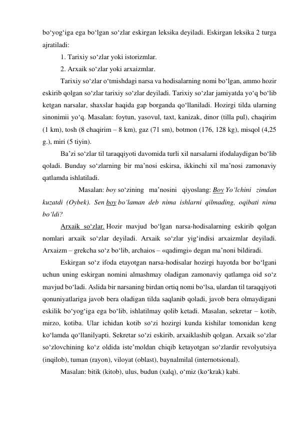 bo‘yog‘iga ega bo‘lgan so‘zlar eskirgan leksika deyiladi. Eskirgan leksika 2 turga 
ajratiladi: 
 
1. Tarixiy so‘zlar yoki istorizmlar. 
 
2. Arxaik so‘zlar yoki arxaizmlar. 
Tarixiy so‘zlar o‘tmishdagi narsa va hodisalarning nomi bo‘lgan, ammo hozir 
eskirib qolgan so‘zlar tarixiy so‘zlar deyiladi. Tarixiy so‘zlar jamiyatda yo‘q bo‘lib 
ketgan narsalar, shaxslar haqida gap borganda qo‘llaniladi. Hozirgi tilda ularning 
sinonimii yo‘q. Masalan: foytun, yasovul, taxt, kanizak, dinor (tilla pul), chaqirim 
(1 km), tosh (8 chaqirim – 8 km), gaz (71 sm), botmon (176, 128 kg), misqol (4,25 
g.), miri (5 tiyin). 
Ba’zi so‘zlar til taraqqiyoti davomida turli xil narsalarni ifodalaydigan bo‘lib 
qoladi. Bunday so‘zlarning bir ma’nosi eskirsa, ikkinchi xil ma’nosi zamonaviy 
qatlamda ishlatiladi. 
 
Masalan: boy so‘zining ma’nosini qiyoslang: Boy Yo‘lchini zimdan 
kuzatdi (Oybek). Sen boy bo‘laman deb nima ishlarni qilmading, oqibati nima 
bo‘ldi? 
Arxaik so‘zlar. Hozir mavjud bo‘lgan narsa-hodisalarning eskirib qolgan 
nomlari arxaik so‘zlar deyiladi. Arxaik so‘zlar yig‘indisi arxaizmlar deyiladi. 
Arxaizm – grekcha so‘z bo‘lib, archaios – «qadimgi» degan ma’noni bildiradi. 
Eskirgan so‘z ifoda etayotgan narsa-hodisalar hozirgi hayotda bor bo‘lgani 
uchun uning eskirgan nomini almashmay oladigan zamonaviy qatlamga oid so‘z 
mavjud bo‘ladi. Aslida bir narsaning birdan ortiq nomi bo‘lsa, ulardan til taraqqiyoti 
qonuniyatlariga javob bera oladigan tilda saqlanib qoladi, javob bera olmaydigani 
eskilik bo‘yog‘iga ega bo‘lib, ishlatilmay qolib ketadi. Masalan, sekretar – kotib, 
mirzo, kotiba. Ular ichidan kotib so‘zi hozirgi kunda kishilar tomonidan keng 
ko‘lamda qo‘llanilyapti. Sekretar so‘zi eskirib, arxaiklashib qolgan. Arxaik so‘zlar 
so‘zlovchining ko‘z oldida iste’moldan chiqib ketayotgan so‘zlardir revolyutsiya 
(inqilob), tuman (rayon), viloyat (oblast), baynalmilal (internotsional). 
Masalan: bitik (kitob), ulus, budun (xalq), o‘miz (ko‘krak) kabi. 
