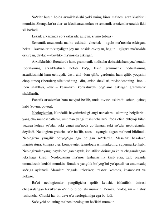 So‘zlar butun holda arxaiklashishi yoki uning biror ma’nosi arxaiklashishi 
mumkin. Shunga ko‘ra ular: a) leksik arxaizmlar; b) semantik arxaizmlar tarzida ikki 
xil bo‘ladi. 
Leksik arxaizmda so‘z eskiradi: gulgun, siymo (obraz). 
Semantik arxaizmda ma’no eskiradi: chechak – «gul» ma’nosida eskirgan, 
bekat – karvonlar to‘xtaydigan joy ma’nosida eskirgan, bag‘ir – «jigar» ma’nosida 
eskirgan, davlat – «boylik» ma’nosida eskirgan. 
Arxaiklashish iboralarda ham, grammatik hodisalar doirasida ham yuz beradi. 
Iboralarning 
arxaiklashishi 
holati 
ko‘p, 
lekin 
grammatik 
hodisalarning 
arxaiklashishi ham uchraydi: dasti alif –lom qilib, gardonini ham qilib, yoqasini 
chop etmoq (iboralar); sifatdoshning –din, -mish shakllari, ravishdoshning –bon, -
ibon shakllari, -dur – kesimlikni ko‘rsatuvchi bog‘lama eskirgan grammatik 
shakllardir. 
Fonetik arxaizmlar ham mavjud bo‘lib, unda tovush eskiradi: sobun, qaboq 
kabi (sovun, qovoq). 
Neologizmlar. Kundalik hayotimizdagi angi narsalarni, ularning belgilarini, 
yangicha munosabatlarni, umuman yangi tushunchalarni ifoda etish ehtiyoji bilan 
yuzaga kelgan so‘zlar yoki yangi ma’noda qo‘llangan eski so‘zlar neologizmlar 
deyiladi. Neologizm grekcha so‘z bo‘lib, neos – «yangi» degan ma’noni bildiradi. 
Neologizm yangilik bo‘yog‘iga ega bo‘lgan so‘zlardir. Masalan: bakalavr, 
magistratura, kompьyuter, kompьyuter texnologiyasi, marketing, supermarket kabi. 
Neologizmlar yangi paydo bo‘lgan paytda, ishlatilish doirasiga ko‘ra chegaralangan 
leksikaga kiradi. Neologizmni ma’nosi tushunarlilik kasb etsa, xalq orasida 
ommalashib ketishi mumkin. Bunda u yangilik bo‘yog‘ini yo‘qotadi va umumxalq 
so‘ziga aylanadi. Masalan: brigada, televizor, traktor, kosmos, kosmonavt va 
hokazo. 
 
Ba’zi 
neologizmlar 
yangiligicha 
qolib 
ketishi, 
ishlatilish 
doirasi 
chegaralangan leksikadan o‘rin olib qolishi mumkin. Demak, neologizm – nisbiy 
tushuncha. Chunki har bir davr o‘z neologizmiga ega bo‘ladi. 
 
So‘z yoki so‘zning ma’nosi neologizm bo‘lishi mumkin. 
