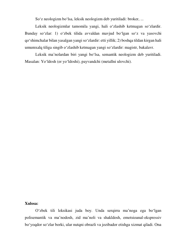  
So‘z neologizm bo‘lsa, leksik neologizm deb yuritiladi: broker, ... 
 
Leksik neologizmlar tamomila yangi, hali o‘zlashib ketmagan so‘zlardir. 
Bunday so‘zlar: 1) o‘zbek tilida avvaldan mavjud bo‘lgan so‘z va yasovchi 
qo‘shimchalar bilan yasalgan yangi so‘zlardir: etti yillik; 2) boshqa tildan kirgan hali 
umumxalq tiliga singib o‘zlashib ketmagan yangi so‘zlardir: magistr, bakalavr. 
 
Leksik ma’nolardan biri yangi bo‘lsa, semantik neologizm deb yuritiladi. 
Masalan: Yo‘ldosh (er yo‘ldoshi), payvandchi (metallni ulovchi). 
 
 
 
 
 
 
 
 
 
 
 
 
 
 
 
 
 
 
 
Xulosa: 
 
O‘zbek tili leksikasi juda boy. Unda serqirra ma’noga ega bo‘lgan 
polisemantik va ma’nodosh, zid ma’noli va shakldosh, emotsioanal-ekspressiv 
bo‘yoqdor so‘zlar borki, ular nutqni obrazli va jozibador etishga xizmat qiladi. Ona 
