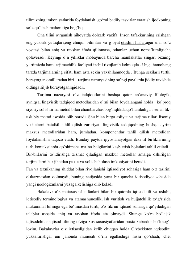 tilimizning imkoniyatlarida foydalanish, go‘zal badiiy tasvirlar yaratish ijodkoning 
so‘z qo‘llash mahoratiga bog’liq. 
Ona tilini o‘rganish nihoyatda dolzarb vazifa. Inson tafakkurining erishgan 
eng yuksak yutuqlari,eng chuqur bilimlari va g’oyat otashin hislar,agar ular so‘z 
vositasi bilan aniq va ravshan ifoda qilinmasa, odamlar uchun noma’lumligicha 
qolaveradi. Keyingi o`n yilliklar mobaynida barcha mamlakatlar singari bizning 
yurtimizda ham tarjimachilik faoliyati izchil rivojlanib kelmoqda . Unga hamohang 
tarzda tarjimalarning sifati ham asta sekin yaxshilanmoqda . Bunga sezilarli turtki 
berayotgan omillaradan biri – tarjima nazaryasining so`ngi paytlarda jiddiy ravishda 
oldinga siljib borayotganligidadir. 
Tarjima nazaryasi o`z tadqiqotlarini boshqa qator an`anaviy filologik, 
ayniqsa, lingvistik tadqiqod metodlaridan o`rni bilan foydalangani holda , ko`proq 
siyosiy solishtirma metod bilan chambarchas bog`liqlikda qo`llaniladigan semantik-
uslubiy metod asosida olib boradi. Shu bilan birga asliyat va tarjima tillari lisoniy 
vositalarni batafsil tahlil qilish zaruriyati lingvistik tadqiqodning boshqa ayrim 
maxsus metodlaridan ham, jumladan, komponentlar tahlil qilish metodidan 
foydalanishni taqozo etadi. Bunday paytda qiyoslanayotgan ikki til birliklarining 
turli kontekstlarda qo`shimcha ma’no belgilarini kasb etish holatlari tahlil etiladi . 
Bir-birlarini to`ldirishga xizmat qiladigan mazkur metodlar amalga oshirilgan 
tarjimalarni har jihatdan puxta va xolis baholash imkoniyatini beradi. 
Fan va texnikaning shiddat bilan rivojlanishi iqtisodiyot sohasiga ham o`z tasirini 
o`tkazmasdan qolmaydi, buning natijasida yana bir qancha iqtisodiyot sohasida 
yangi neologizmlarni yuzaga kelishiga olib keladi. 
 
Bakalavr o‘z mutaxassislik fanlari bilan bir qatorda iqtisod tili va uslubi, 
iqtisodiy terminologiya va atamashunoslik, ish yuritish va hujjatchilik to‘g‘risida 
mukammal bilimga ega bo‘lmasdan turib, o‘z fikrini iqtisod sohasiga qo‘yiladigan 
talablar asosida aniq va ravshan ifoda eta olmaydi. Shunga ko‘ra bo‘lajak 
iqtisodchilar iqtisod tilining o‘ziga xos xususiyatlaridan puxta xabardor bo‘lmog‘i 
lozim. Bakalavrlar o‘z ixtisosligidan kelib chiqqan holda O‘zbekiston iqtisodini 
yuksaltirishga, uni jahonda munosib o‘rin egallashiga hissa qo‘shadi, chet 
