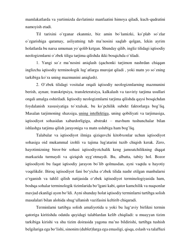 mamlakatlarda va yurtimizda davlatimiz manfaatini himoya qiladi, kuch-qudratini 
namoyish etadi. 
Til tarixini o`rganar ekanmiz, biz amin bo`lamizki, ko`plab so`zlar 
o`zgarishiga qaramay, asliyatning tub ma’nosini saqlab qolgan, lekin ayrim 
holatlarda bu narsa umuman yo`qolib ketgan. Shunday qilib, ingliz tilidagi iqtisodiy 
neologizmlarni o`zbek tiliga tarjima qilishda ikki bosqichda o`tiladi. 
1. Yangi so`z ma’nosini aniqlash (qachonki tarjimon nashrdan chiqqan 
inglizcha iqtisodiy terminologik lug`atlarga murojat qiladi , yoki matn yo so`zning 
tarkibiga ko`ra uning mazmunini aniqlash). 
2. O`zbek tilidagi vositalar orqali iqtisodiy neologizmlarning mazmunini 
berish, aynan; transkripsiya, transleteratsiya, kalkalash va tasviriy tarjima usullari 
orqali amalga oshiriladi. Iqtisodiy neologizmlarni tarjima qilishda qaysi bosqichdan 
foydalanish xususiyatiga to`xtalsak, bu ko`pchilik subekt faktorlarga bog`liq. 
Masalan tarjimoning shaxsiga, uning intellektiga, uning qobiliyati va tarjimasiga, 
iqtisodiyot sohasidan xabardorligiga, abstrakt – mavhum tushunchalar bilan 
ishlashga tarjima qilish jarayoniga va matn uslubiga ham bog`liq. 
 
Talabalar va iqtisodiyot ilmiga qiziquvchi kitobxonlar uchun iqtisodiyot 
sohasiga oid mukammal izohli va tajima lug'atarini tuzib chiqish kerak. Zero, 
hayotimizning biror-bir sohasi iqtisodiyotchalik keng jamoatchilikning diqqat 
markazida turmaydi va qiziqish uyg`otmaydi. Bu, albatta, tabiiy hol. Bozor 
iqtisodiyoti bu faqat iqtisodiy jarayon bo`lib qolmasdan, ayni vaqtda u hayotiy 
voqelikdir. Biroq iqtisodiyot fani bo‘yicha o‘zbek tilida nashr etilgan manbalarni 
o‘rganish va tahlil qilish natijasida o‘zbek iqtisodiyot terminologiyasida ham, 
boshqa sohalar terminologik tizimlarida bo‘lgani kabi, qator kamchilik va nuqsonlar 
mavjud ekanligi ayon bo‘ldi. Ayni shunday holat iqtisodiy terminlarni tartibga solish 
masalalari bilan alohida shug‘ullanish vazifasini keltirib chiqaradi. 
Terminlarni tartibga solish amaliyotida u yoki bu lug‘aviy birlikni termin 
qatoriga kiritishda odatda quyidagi talablardan kelib chiqiladi: u muayyan tizim 
tarkibiga kirishi va shu tizim doirasida yagona ma’no bildirishi, tartibga tushish 
belgilariga ega bo‘lishi, sinonim (dublet)larga ega emasligi, qisqa, eslash va talaffuzi 
