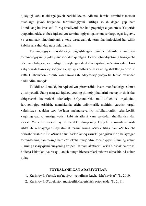 qulayligi kabi talablarga javob berishi lozim. Albatta, barcha terminlar mazkur 
talablarga javob berganda, terminologiyani tartibga solish degan gap ham 
ko‘ndalang bo‘lmas edi. Biroq amaliyotda ish hali poyoniga etgan emas. Yuqorida 
aytganimizdek, o‘zbek iqtisodiyot terminologiyasi qator nuqsonlarga ega: lug‘aviy 
va grammatik sinonimiyaning keng tarqalganligi, terminlar imlosidagi har xillik 
kabilar ana shunday nuqsonlardandir. 
 
Terminologiya masalalariga bag‘ishlangan barcha ishlarda sinonimiya 
terminologiyaning jiddiy nuqsoni deb qaralgan. Bozor iqtisodiyotining hozirgacha 
o`z muqobiliga ega emasligini rivojlangan davlatlar tajribasi ko`rsatmoqda. Hozir 
xalq orasida bozor iqtisodiyotiga, ayniqsa tadbirkorlik va uning shakllariga qiziqish 
katta. O`zbekiston Respublikasi ham ana shunday taraqqiyot yo`lini tanladi va undan 
dadil odimlamoqda. 
 
Ta’kidlash kerakki, bu iqtisodiyot pirovardida inson manfaatlariga xizmat 
qilish yotadi. Uning maqsadi iqtisodiyotning ijtimoiy jihatlarini kuchaytirish, ishlab 
chiqarishni iste’molchi talablariga bo`ysundirish, mo`l-ko`lchilik orqali aholi 
farovonligiga erishish, mamlakatda erkin tadbirkorlik muhitini yaratish orqali 
xalqimizga azaldan xos bo`lgan mehnatsevarlik, ishbilarmonlik, tejamkorlik, 
vaqtning qadr-qiymatiga yetish kabi xislatlarni yana qaytadan shakllantirishdan 
iborat. Yana bir narsani aytish kerakki, dunyoning ko‘pchilik mamlakatlarida 
ishlatilib kelinayotgan baynalmilal terminlarning o‘zbek tiliga ham o‘z holicha 
o‘zlashtirilishidir. Bu o‘rinda shuni ta’kidlamoq zarurki, yangidan kirib kelayotgan 
terminlarning hammasiga ham o‘zbekcha muqobilini topish qiyin. Shuning uchun 
ularning asosiy qismi dunyoning ko‘pchilik mamlakatlari tillarida bir shaklda o‘z asl 
holicha ishlatiladi va bu qo‘llanish dunyo bizneschilari axborot almashinuvi uchun 
qulay. 
 
FOYDALANILGAN ADABIYOTLAR 
1. Karimov I. Yuksak ma’naviyat- yengilmas kuch. “Ma’naviyat”. T., 2010. 
2. Karimov I. O‘zbekiston mustaqilikkka erishish ostonasida. T., 2011. 
