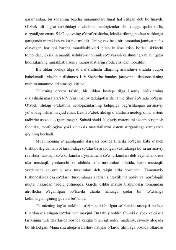 qaramasdan, bu sohaning barcha muammolari tugal hal etilgan deb bo‘lmaydi. 
O‘zbek tili lug‘at tarkibidagi o‘zlashma neologizmlar shu vaqtga qadar to‘liq 
o‘rganilgan emas. S.I.Ojegovning e’tirof etishicha, leksika tilning boshqa sathlariga 
qaraganda murakkab va ko‘p qirralidir. Uning vazifasi, bir tomondan,jamiyat nafas 
olayotgan borliqni barcha murakkabliklari bilan in’ikos etish bo‘lsa, ikkinchi 
tomondan, leksik, semantik, uslubiy-sinonimik so‘z yasash va shuning kabi bir qator 
hodisalarning murakkab lisoniy munosabatlarini ifoda etishdan iboratdir. 
 
Bir tildan boshqa tilga so‘z o‘zlashishi tillarning aralashuvi sifatida yuqori 
baholanadi. Mashhur tilshunos L.V.Shcherba bunday jarayonni tilshunoslikning 
muhim muammolari sirasiga kiritadi. 
 
Tillarning o‘zaro ta’siri, bir tildan boshqa tilga lisoniy birliklarning 
o‘zlashishi masalalari N.V.Yushmanov tadqiqotlarida ham e’tiborli o‘rinda bo‘lgan. 
O‘zbek tilidagi o‘zlashma neologizmlarning tadqiqiga bag‘ishlangan an’anaviy 
yo‘sindagi ishlar mavjud emas. Lekin o‘zbek tilidagi o‘zlashma neologizmlar sistem 
tadbirlar asosida o‘rganilmagan. Sababi shuki, lug‘aviy materialni sistem o‘rganish 
fonetika, morfologiya yoki sintaksis materiallarini sistem o‘rganishga qaraganda 
qiyinroq kechadi. 
 
Muammoning o‘rganilganlik darajasi boshqa tillarda bo‘lgani kabi o‘zbek 
tilshunosligida ham ot tarkibidagi so‘zlar bajarayotgan vazifalariga ko‘ra an’anaviy 
ravishda mustaqil so‘z turkumlari, yordamchi so‘z turkumlari deb keyinchalik esa 
ular mustaqil, yordamchi va alohida so‘z turkumlari sifatida, hatto mustaqil, 
yordamchi va oraliq so‘z turkumlari deb talqin etila boshlandi. Zamonaviy 
tilshunoslikda esa so‘zlarni turkumlarga ajratish sintaktik ma’noviy va morfologik 
nuqtai nazardan tadqiq etilmoqda. Garchi ushbu mavzu tilshunoslar tomonidan 
atroflicha 
o‘rganilgan 
bo‘lsa-da 
ularda 
hanuzga 
qadar 
bir 
to‘xtamga 
kelinmaganligining guvohi bo‘lamiz. 
 
Tilimizning lug‘at tarkibida o‘zimizniki bo‘lgan so‘zlardan tashqari boshqa 
tillardan o‘zlashgan so‘zlar ham mavjud. Bu tabiiy holdir. Chunki o‘zbеk xalqi o‘z 
tarixining turli davrlarida boshqa xalqlar bilan iqtisodiy, madaniy, siyosiy aloqada 
bo‘lib kеlgan. Mana shu aloqa-aralashuv natijasi o‘laroq tilimizga boshqa tillardan 
