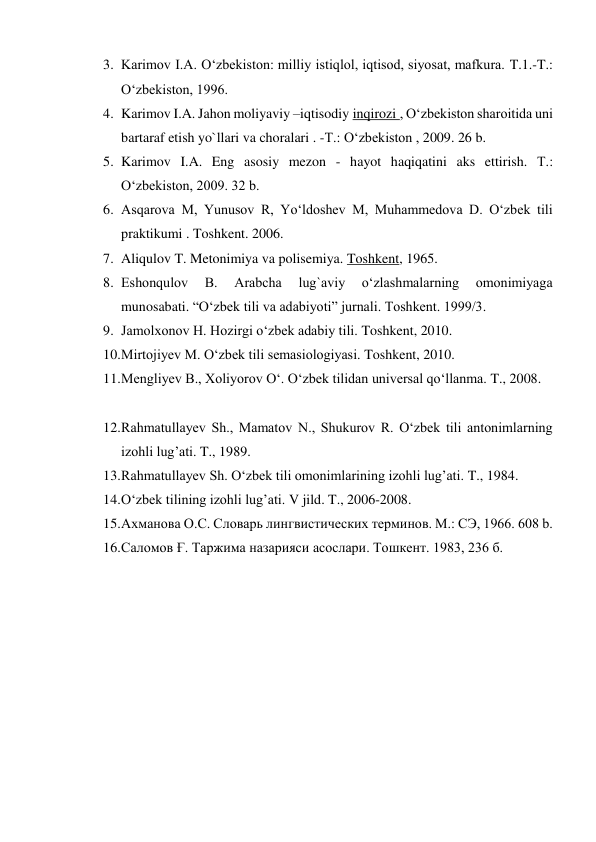 3. Karimov I.A. O‘zbekiston: milliy istiqlol, iqtisod, siyosat, mafkura. T.1.-T.: 
O‘zbekiston, 1996. 
4. Karimov I.A. Jahon moliyaviy –iqtisodiy inqirozi , O‘zbekiston sharoitida uni 
bartaraf etish yo`llari va choralari . -Т.: O‘zbekiston , 2009. 26 b. 
5. Karimov I.A. Eng asosiy mezon - hayot haqiqatini aks ettirish. Т.: 
O‘zbekiston, 2009. 32 b. 
6. Asqarova M, Yunusov R, Yo‘ldoshev M, Muhammedova D. O‘zbek tili 
praktikumi . Toshkent. 2006. 
7. Aliqulov T. Metonimiya va polisemiya. Toshkent, 1965. 
8. Eshonqulov 
B. 
Arabcha 
lug`aviy 
o‘zlashmalarning 
omonimiyaga 
munosabati. “O‘zbek tili va adabiyoti” jurnali. Toshkent. 1999/3. 
9. Jamolxonov H. Hozirgi o‘zbek adabiy tili. Toshkent, 2010. 
10. Mirtojiyev M. O‘zbek tili semasiologiyasi. Toshkent, 2010. 
11. Mengliyev B., Xoliyorov O‘. O‘zbek tilidan universal qo‘llanma. T., 2008. 
 
12. Rahmatullayev Sh., Mamatov N., Shukurov R. O‘zbek tili antonimlarning 
izohli lug’ati. T., 1989. 
13. Rahmatullayev Sh. O‘zbek tili omonimlarining izohli lug’ati. T., 1984. 
14. O‘zbek tilining izohli lug’ati. V jild. T., 2006-2008. 
15. Ахманова О.С. Словарь лингвистических терминов. М.: СЭ, 1966. 608 b. 
16. Саломов Ғ. Таржима назарияси асослари. Тошкент. 1983, 236 б. 
 
