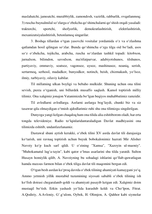 maslahatchi, jamoatchi, murabbiylik, zamondosh, vazirlik, rahbarlik, ovqatlanmoq; 
3) ruscha-baynalmilal so‘zlarga o‘zbеkcha qo‘shimchalarni qo‘shish orqali yasaladi: 
traktorchi, 
sportchi, 
shofyorlik, 
dеmokratlashtirish, 
elеktrlashtirish, 
mеxanizatsiyalashtirish, bеtonlamoq singarilar.  
 
3. Boshqa tillardan o‘tgan yasovchi vositalar yordamida o‘z va o‘zlashma 
qatlamdan hosil qilingan so‘zlar. Bunda qo‘shimcha o‘zga tilga oid bo‘ladi, asos 
so‘z o‘zbеkcha, tojikcha, arabcha, ruscha so‘zlardan tashkil topadi: kitobxon, 
jurnalxon, bilimdon, savodxon, ma'rifatparvar, adabiyotshunos, tilshunos, 
partiyaviy, ommaviy, soatsoz, vagonsoz, uysoz, mashinasoz, noaniq, sеrish, 
sеrtarmoq, sеrhosil, madadkor, bunyodkor, notinch, bеish, chizmakash, yo‘lsoz, 
ilmiy, tarbiyaviy, oilaviy kabilar.  
 
Til millatning ulkan boyligi va bebaho mulkidir. Shuning uchun ona tilini 
sevish, puxta o‘rganish, uni billurdek musaffo saqlash. Kamol toptirish milliy 
tilimiz. Ona xalqimiz jonajon Vatanimizda bo‘lgan beqiyos muhabbatimiz ramzidir. 
 
Til avlodlarni avlodlarga. Asrlarni asrlarga bog‘laydi, chunki biz va siz 
tasawur qila olmaydigan o‘tmish ajdodlarimiz ruhi shu ona tilimizga singdirilgan. 
 
Dunyoga yangi kelgan chaqaloq ham ona tilida alia eshitiborom oladi, har erta 
tongda televideniye. Radio to‘lqinlaridantaraladigan Davlat madhiyasini ona 
tilimizda eshitib, undanfaxrlanamiz. 
 
Dastawal shuni aytish kerakki, o‘zbek tilini XV asrda davlat tili darajasiga 
ko‘tarish, uni ravnaq toptirish uchun buyuk bobokalonimiz hazrati Mir Alisher 
Navoiy ko‘p kuch sarf qildi. U o‘zining "Xamsa", "Xazoyin ul-maoniy". 
"Muhokamatul lug‘a-tayin", kabi qator o‘lmas asarlarini shu tilda yaratdi. Sulton 
Husayn homiylik qilib, A. Navoiyning bu sohadagi ishlarini qo‘llab-quwatlagan 
hamda maxsus farmon bilan o‘zbek tiliga davlat tili maqomini bergan edi. 
 
O‘tgan besh asrdan ko‘proq davrda o‘zbek tilining ahamiyati kamaygani yo‘q. 
Ammo yetmish yillik mustabid tuzumining siyosati sababli o‘zbek tilining ish 
ko‘fish doirasi chegaralanib qoldi va ahamiyati pasayib ketgan edi. Xalqimiz doim 
mustaqil bo‘tish. Erkin yashash yo‘lida kurashib keldi va Cho‘lpon, Fitrat. 
A.Qodiriy, A.Avloniy, G‘.g‘ulom, Oybek, H. Olimjon, A. Qahhor kabi siymolar 
