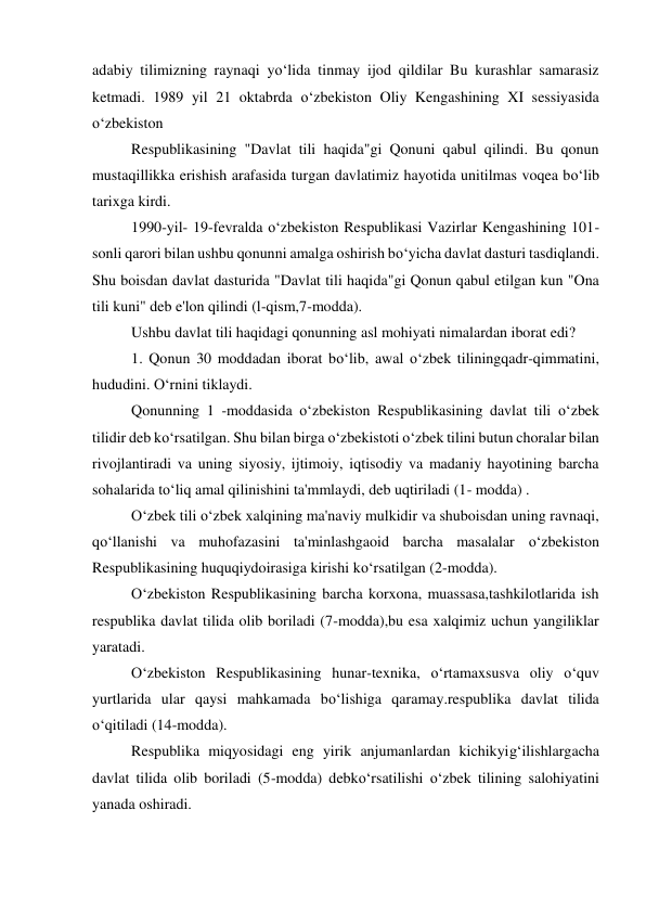 adabiy tilimizning raynaqi yo‘lida tinmay ijod qildilar Bu kurashlar samarasiz 
ketmadi. 1989 yil 21 oktabrda o‘zbekiston Oliy Kengashining XI sessiyasida 
o‘zbekiston 
 
Respublikasining "Davlat tili haqida"gi Qonuni qabul qilindi. Bu qonun 
mustaqillikka erishish arafasida turgan davlatimiz hayotida unitilmas voqea bo‘lib 
tarixga kirdi. 
 
1990-yil- 19-fevralda o‘zbekiston Respublikasi Vazirlar Kengashining 101-
sonli qarori bilan ushbu qonunni amalga oshirish bo‘yicha davlat dasturi tasdiqlandi. 
Shu boisdan davlat dasturida "Davlat tili haqida"gi Qonun qabul etilgan kun "Ona 
tili kuni" deb e'lon qilindi (l-qism,7-modda). 
 
Ushbu davlat tili haqidagi qonunning asl mohiyati nimalardan iborat edi? 
 
1. Qonun 30 moddadan iborat bo‘lib, awal o‘zbek tiliningqadr-qimmatini, 
hududini. O‘rnini tiklaydi. 
 
Qonunning 1 -moddasida o‘zbekiston Respublikasining davlat tili o‘zbek 
tilidir deb ko‘rsatilgan. Shu bilan birga o‘zbekistoti o‘zbek tilini butun choralar bilan 
rivojlantiradi va uning siyosiy, ijtimoiy, iqtisodiy va madaniy hayotining barcha 
sohalarida to‘liq amal qilinishini ta'mmlaydi, deb uqtiriladi (1- modda) . 
 
O‘zbek tili o‘zbek xalqining ma'naviy mulkidir va shuboisdan uning ravnaqi, 
qo‘llanishi va muhofazasini ta'minlashgaoid barcha masalalar o‘zbekiston 
Respublikasining huquqiydoirasiga kirishi ko‘rsatilgan (2-modda). 
 
O‘zbekiston Respublikasining barcha korxona, muassasa,tashkilotlarida ish 
respublika davlat tilida olib boriladi (7-modda),bu esa xalqimiz uchun yangiliklar 
yaratadi. 
 
O‘zbekiston Respublikasining hunar-texnika, o‘rtamaxsusva oliy o‘quv 
yurtlarida ular qaysi mahkamada bo‘lishiga qaramay.respublika davlat tilida 
o‘qitiladi (14-modda). 
 
Respublika miqyosidagi eng yirik anjumanlardan kichikyig‘ilishlargacha 
davlat tilida olib boriladi (5-modda) debko‘rsatilishi o‘zbek tilining salohiyatini 
yanada oshiradi. 
