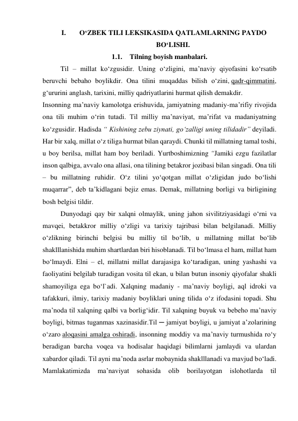 I. 
O‘ZBEK TILI LEKSIKASIDA QATLAMLARNING PAYDO 
BO‘LISHI. 
1.1. Tilning boyish manbalari. 
 
Til – millat ko‘zgusidir. Uning o‘zligini, ma’naviy qiyofasini ko‘rsatib 
beruvchi bebaho boylikdir. Ona tilini muqaddas bilish o‘zini, qadr-qimmatini, 
g‘ururini anglash, tarixini, milliy qadriyatlarini hurmat qilish demakdir. 
Insonning ma’naviy kamolotga erishuvida, jamiyatning madaniy-ma’rifiy rivojida 
ona tili muhim o‘rin tutadi. Til milliy ma’naviyat, ma’rifat va madaniyatning 
ko‘zgusidir. Hadisda “ Kishining zebu ziynati, go‘zalligi uning tilidadir” deyiladi. 
Har bir xalq, millat o‘z tiliga hurmat bilan qaraydi. Chunki til millatning tamal toshi, 
u boy berilsa, millat ham boy beriladi. Yurtboshimizning “Jamiki ezgu fazilatlar 
inson qalbiga, avvalo ona allasi, ona tilining betakror jozibasi bilan singadi. Ona tili 
– bu millatning ruhidir. O‘z tilini yo‘qotgan millat o‘zligidan judo bo‘lishi 
muqarrar”, deb ta’kidlagani bejiz emas. Demak, millatning borligi va birligining 
bosh belgisi tildir. 
 
Dunyodagi qay bir xalqni olmaylik, uning jahon sivilitziyasidagi o‘rni va 
mavqei, betakkror milliy o‘zligi va tarixiy tajribasi bilan belgilanadi. Milliy 
o‘zlikning birinchi belgisi bu milliy til bo‘lib, u millatning millat bo‘lib 
shaklllanishida muhim shartlardan biri hisoblanadi. Til bo‘lmasa el ham, millat ham 
bo‘lmaydi. Elni – el, millatni millat darajasiga ko‘taradigan, uning yashashi va 
faoliyatini belgilab turadigan vosita til ekan, u bilan butun insoniy qiyofalar shakli 
shamoyiliga ega bo‘l`adi. Xalqning madaniy - ma’naviy boyligi, aql idroki va 
tafakkuri, ilmiy, tarixiy madaniy boyliklari uning tilida o‘z ifodasini topadi. Shu 
ma’noda til xalqning qalbi va borlig‘idir. Til xalqning buyuk va bebeho ma’naviy 
boyligi, bitmas tuganmas xazinasidir.Til ─ jamiyat boyligi, u jamiyat a’zolarining 
o‘zaro aloqasini amalga oshiradi, insonning moddiy va ma’naviy turmushida ro‘y 
beradigan barcha voqea va hodisalar haqidagi bilimlarni jamlaydi va ulardan 
xabardor qiladi. Til ayni ma’noda asrlar mobaynida shaklllanadi va mavjud bo‘ladi. 
Mamlakatimizda 
ma’naviyat 
sohasida 
olib 
borilayotgan 
islohotlarda 
til 
