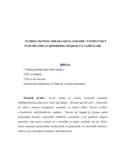  
 
 
 
 
 
“O‘ZBEK TILINING SOHADA QO‘LLANILISHI ” FANINI O`QUV 
FANI SIFATIDA O`QITISHNING MAQSAD VA VAZIFALARI 
 
 
 
REJA: 
1.Tilning boshqa fanlar bilan aloqasi. 
2.Til va tafakkur. 
3.Til va ma‟naviyat. 
4.Davlat tili tushunchasi. O`zbek tili va davlat qonunlari. 
 
 
Tayanch so‘zlar:  ta’rifi, atama va termin, tarixiylik, atamalar 
shakllanishining xalq tarixi bilan bog’liqligi, “Devonu lug’otit-turk”, sohaviylik, 
tor doira, jamiyat taraqqiyoti, atamalar va dunyo tillari, boyish yo’llari, 
o’zlashtirish, milliylashtirish, jadidlar, “Davlat tili haqida”gi Qonun qabul 
qilinadigan keyingi o’zgarishlar, dubletlar, paralellar, o’rin egallash, xalqaro 
atamalar, vaqt sinovi, vaziyat, so’z valentligi va atama yasalishi, me’yor. Kasb-
hunar atamalari,gilamchilik, kashtachilik, to’qimachilik, me’morchilik leksikasi, 
sohaviy me’yorlashgan atamalar, determinatsiya. 
 
 
 
 
