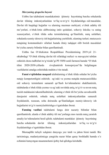 Mavzuning qisqacha bayoni 
Ushbu fan talabalarni mamlakatimiz  ijtimoiy  hayotining barcha sohalarida  
davlat   tilining   imkoniyatlaridan   to‘liq va to‘g‘ri   foydalanishga  oid masalalar,   
Davlat tili haqidagi hujjatlar va ularning mazmun mohiyati; o‘zbek adabiy tili 
me’yorlari, oʻzbek-lotin alifbosining imlo qoidalari, sohaviy leksika va uning 
xususiyatlari, o‘zbek tilida soha terminlarining qo‘llanilishi, nutq uslublari, 
sohalarda rasmiy-idoraviy ish hujjatlarining yuritilishi, ularning turlari; mutaxassis 
nutqining kommunikativ sifatlari hamda ilmiy tadqiqot olib borish masalalari 
bo‘yicha zaruriy bilimlar bilan qurollantiradi. 
Ushbu fan O‘zbekiston Respublikasi Prezidentining 2019-yil 21-
oktabrdagi “O‘zbek tilining davlat tili sifatidagi nufuzi va mavqeyini tubdan 
oshirish chora-tadbirlari to‘g‘risida”gi PF-5850-sonli farmoni hamda “O‘zbek 
tilini 2020-2030-yillarda  rivojlantirish konsepsiyasi”da belgilangan 
vazifalarini amalga oshirishda muhim o‘rin tutadi. 
Fanni o‘qitishdan maqsad talabalarning o‘zbek tilida sohalar bo‘yicha 
nutqiy kompetentligini oshirish;  og‘zaki va yozma nutqida mutaxassislikka 
oid sohaviy terminlarni samarali qo‘llash ko‘nikmalarini shakllantirish, 
talabalarda o‘zbek tilida yozma va og‘zaki ravishda aniq, toʻgʻri va ravon nutq 
tuzish malakasini takomillashtirish; ularning o‘zbek tili bo‘yicha savodxonlik 
darajasini oshirish, sohada nutq uslublari imkoniyatlaridan samarali 
foydalanish, xususan, soha doirasida qo‘llaniladigan rasmiy-idoraviy ish 
hujjatlarini toʻgʻri rasmiylashtirishga o‘rgatishdan iborat. 
Fanning vazifasi talabalarni fanga doir nazariy bilimlar bilan 
qurollantirish, ularda o‘zbek adabiy tili me’yorlarga mos tarzda nutq yaratish 
amaliy ko‘nikmalarini hosil qilish; talabalarni mamlakat  ijtimoiy  hayotining 
barcha sohalarida  davlat   tilining   imkoniyatlaridan   to‘liq va to‘g‘ri   
foydalanishga o‘rgatishdan iborat. 
Mustaqillik tufayli xalqimiz dunyoga yuz tutdi va jahon bizni tanidi. Biz 
tariximizga,  madaniyatimizga  yangicha  nazar  bilan  qaray  boshladik  hamda  o’z 
echimini kutayotgan muammolarni ijobiy hal qilishga kirishdik. 
