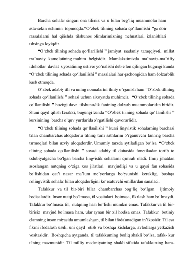 Barcha sohalar singari ona tilimiz va u bilan bog’liq muammolar ham 
asta-sekin echimini topmoqda.“O‘zbek tilining sohada qo‘llanilishi ”ga doir 
masalalarni hal qilishda tilshunos olimlarimizning mehnatlari, izlanishlari 
tahsinga loyiqdir. 
“O‘zbek tilining sohada qo‘llanilishi ” jamiyat  madaniy  taraqqiyoti,  millat  
ma’naviy  kamolotining muhim  belgisidir.  Mamlakatimizda  ma’naviy-ma’rifiy  
islohotlar  davlat  siyosatining ustivor yo’nalishi deb e’lon qilingan bugungi kunda 
“O‘zbek tilining sohada qo‘llanilishi ” masalalari har qachongidan ham dolzarblik 
kasb etmoqda. 
O’zbek adabiy tili va uning normalarini ilmiy o’rganish ham “O‘zbek tilining 
sohada qo‘llanilishi ” sohasi uchun nixoyatda muhimdir.  “O‘zbek tilining sohada 
qo‘llanilishi ” hozirgi davr  tilshunoslik fanining dolzarb muammolaridan biridir.  
Shuni qayd qilish kerakki, bugungi kunda “O‘zbek tilining sohada qo‘llanilishi ” 
kursinining  barcha o’quv yurtlarida o’rgatilishi quvonarlidir. 
“O‘zbek tilining sohada qo‘llanilishi ” kursi lingvistik sohalarning barchasi 
bilan chambarchas aloqador,u tilning turli sathlarini o‘rganuvchi fanning barcha 
tarmoqlari bilan uzviy aloqadordir. Umumiy tarzda aytiladigan bo‘lsa, “O‘zbek 
tilining sohada qo‘llanilishi ” soxasi adabiy til doirasida fonetikadan tortib to 
uslubiyatgacha bo‘lgan barcha lingvistik sohalarni qamrab oladi. Ilmiy jihatdan  
asoslangan nutqning o‘ziga xos jihatlari  mavjudligi va u qaysi fan sohasida 
bo‘lishidan qat’i nazar ma’lum me’yorlarga bo‘ysunishi kerakligi, boshqa 
nolingvistik sohalar bilan aloqadorligini ko‘rsatuvchi omillardan sanaladi. 
Tafakkur va til bir-biri bilan chambarchas bog‘liq bo‘Igan  ijtimoiy 
hodisalardir. Inson nutqi bo‘lmasa, til vositalari  boimasa, fikrlash ham bo‘lmaydi. 
Tafakkur bo‘lmasa, til,  nutqning ham bo‘lishi mumkin emas. Tafakkur va til bir-
birisiz  mavjud bo‘lmasa ham, ular aynan bir xil hodisa emas. Tafakkur  botiniy 
olamning inson miyasida umumlashgan, til bilan ifodalanadigan in’ikosidir. Til esa 
fikrni ifodalash usuli, uni qayd  etisb va boshqa kishilarga, avlodlarga yetkazish 
vositasidir.  Boshqacha aytganda, til tafakkuming borliq shakli bo‘lsa, tafak­ kur 
tilning mazmunidir. Til milliy madaniyatning shakli sifatida tafakkuming hara-  
