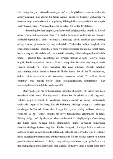 kati, uning faoliyati natijasida yaratilgan ma’naviy boyliklarni  zamon va makonda 
abadiylashtiradi: ular doimo bir-birini taqozo  qiladi, bir-birining yashashiga va 
rivojlanishiga yordam beradi. 4- topshiriq. Tilning bilish jarayonidagi o ‘mi haqida 
ijodiy bayon yozing. Yozma ishingizda quyidagi fikrlardan foydalaning: 
— insonning borliqni anglash, yashash va ishlash jarayonida  paydo bo‘luvchi 
narsa, voqea-hodisalarni aks ettiruvchi barcha  tushuncha va tasawurlari tilda o‘z 
ifodasini topadi.So‘z bilan tushuncha o‘rtasidagi birlik tafakkur jarayonining 
o‘ziga xos va ijtimoiy-tarixiy ong mahsulidir. Tushuncha borliqni anglash, aks 
ettirishning shunday  shakliki, u narsa va uning xossalari haqida ma’lumot berib,  
hamma vaqt so‘zda ifodalanadi. Inson tafakkuri uning tili bilan birga takomillashib 
boradi. Tafakkur faqat insonlarga xos bo‘lgan mehnat va nutq  faoliyati bilan 
bog‘liq holda mavjuddir. Inson tafakkuri  nutq bilan bevosita bog‘langan holda 
yuzaga chiqadi va  uning natijalari tilda qayd qilinadi. Demak, tafakkur  
jarayonining natijasi hamisha biron-bir fikrdan iborat  bo‘lib, bu fikr tushuncha, 
hukm, xulosa tarzida faqat til  vositasida namoyon bo‘ladi. Til tafakkur bilan 
chambar­ chas bog‘liq bo‘lib, fikrni reallashtiradigan, kishilarning  fikr 
almashishlarini ta’minlab beruvchi quroldir. 
Dunyoga kelgan har bir bola haqiqiy inson bo‘lib yetishi-  shi uchun juda ko‘p 
narsalarni bilishi kerak. U o‘ziga kerakli bilimni ko‘rib, eshitib va o‘qib o‘rganadi.  
Eshitib, o‘qib o‘rganish til vositasida amalga oshadi va uning  imkoniyati 
cheksizdir. Agar til bo‘lmay, har bir kishining  tirikligi uning o‘z tajribasiga 
asoslangan bo‘lsa edi, inson shu  kungacha hayvon qanday yashasa, shunday 
yashagan va bu-  gungi moddiy-ma’naviy taraqqiyotga erishmagan bo‘lardi. 
Tilning birligi, ma’rifiy ahamiyati shundan iboratki, til tufayli jamiyat a’zolarining 
har birida hosil bo‘lgan bilim ommalashib, uning ko'pchilik tomonidan 
rivojlantirilishiga imkon  tug‘iladi. Undan tashqari, til tufayli bilim avloddan-
avlodga  og'zaki va yozma tarzda qoldiriladi, natijada yangi avlod o‘tgan  avlodning 
ishini yangidan boshlamasdan, uni davom ettiradi. Til ilm olishda zamon va makon 
g'ovini o'rtadan ko'taradi.  U tufayli eng qadimgi ma’lumotlarga ega bo'lamiz va 
hatto kelgusiga oid ma’lumotlarni ham olamiz. Til tufayli sezgi a’zolari  bilan bilib 
