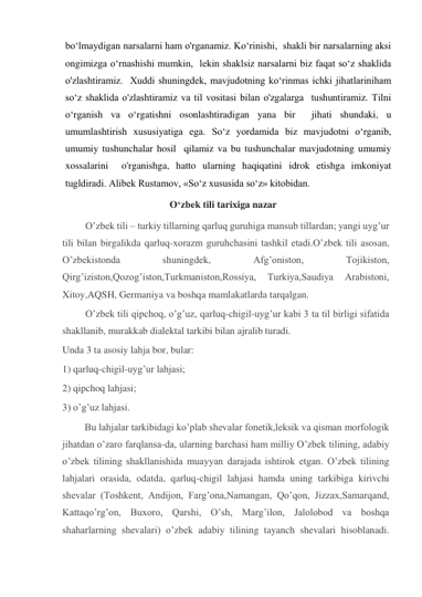 bo‘lmaydigan narsalarni ham o'rganamiz. Ko‘rinishi,  shakli bir narsalarning aksi 
ongimizga o‘rnashishi mumkin,  lekin shaklsiz narsalarni biz faqat so‘z shaklida 
o'zlashtiramiz.  Xuddi shuningdek, mavjudotning ko‘rinmas ichki jihatlariniham 
so‘z shaklida o'zlashtiramiz va til vositasi bilan o'zgalarga  tushuntiramiz. Tilni 
o‘rganish va o‘rgatishni osonlashtiradigan yana bir  jihati shundaki, u 
umumlashtirish xususiyatiga ega. So‘z yordamida biz mavjudotni o‘rganib, 
umumiy tushunchalar hosil  qilamiz va bu tushunchalar mavjudotning umumiy 
xossalarini  o'rganishga, hatto ularning haqiqatini idrok etishga imkoniyat  
tugldiradi. Alibek Rustamov, «So‘z xususida so‘z» kitobidan. 
                                  Oʻzbek tili tarixiga nazar 
O’zbek tili – turkiy tillarning qarluq guruhiga mansub tillardan; yangi uyg’ur 
tili bilan birgalikda qarluq-xorazm guruhchasini tashkil etadi.O’zbek tili asosan, 
O’zbekistonda 
shuningdek, 
Afg’oniston, 
Tojikiston, 
Qirg’iziston,Qozog’iston,Turkmaniston,Rossiya, 
Turkiya,Saudiya 
Arabistoni, 
Xitoy,AQSH, Germaniya va boshqa mamlakatlarda tarqalgan. 
O’zbek tili qipchoq, o’g’uz, qarluq-chigil-uyg’ur kabi 3 ta til birligi sifatida 
shakllanib, murakkab dialektal tarkibi bilan ajralib turadi. 
Unda 3 ta asosiy lahja bor, bular:  
1) qarluq-chigil-uyg’ur lahjasi; 
2) qipchoq lahjasi; 
3) o’g’uz lahjasi. 
         Bu lahjalar tarkibidagi ko’plab shevalar fonetik,leksik va qisman morfologik 
jihatdan o’zaro farqlansa-da, ularning barchasi ham milliy O’zbek tilining, adabiy 
o’zbek tilining shakllanishida muayyan darajada ishtirok etgan. O’zbek tilining 
lahjalari orasida, odatda, qarluq-chigil lahjasi hamda uning tarkibiga kirivchi 
shevalar (Toshkent, Andijon, Farg’ona,Namangan, Qo’qon, Jizzax,Samarqand, 
Kattaqo’rg’on, Buxoro, Qarshi, O’sh, Marg’ilon, Jalolobod va boshqa 
shaharlarning shevalari) o’zbek adabiy tilining tayanch shevalari hisoblanadi. 
