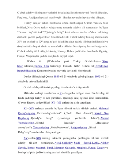 O’zbek adabiy tilining me’yorlarini belgilashdaToshkentshevasi fonetik jihatdan, 
Farg’ona, Andijon shevalari morfologik  jihatdan tayanch shevalar deb olingan. 
         Turkiy xalqlar uchun mushtarak obida hisoblangan O’rxun-Yenisey tosh 
bitiklari,O’rta Osiyo turkiy xalqlarining umumiy adabiy tili namunalari bo’lgan 
“Devonu lug’otit turk”,”Qutadg’u bilig” kabi o’lmas asarlar o’zbek xalqining 
dastlabki yozma yodgorliklari hisoblanadi.Eski o’zbek adabiy tilining shakllanishi 
XIV asr oxirlari va XV asrga to’g’ri keladi.Bu davr adabiy tilining shakllanishi va 
rivojlanishida buyuk shoir va mutafakkir Alisher Navoiyning hissasi beqiyosdir. 
O’zbek adabiy tili Lutfiy,Sakkokiy, Navoiy, Bobur ijodi bilan boshlanib, Ogahiy, 
Furqat, Muqimiylar ijodida rivojlandi, sayqal topdi. 
         
Oʻzbek 
tili 
 (Oʻzbekcha 
yoki 
Turkiy 
Oʻzbekcha) — Oltoy 
tillari oilasining turkiy tillar turkumiga kiruvchi tildir. Ushbu til Oʻzbekiston 
Respublikasining Konstitutsiyasiga muvofiq davlat tili hisoblanadi. 
Davlat tili haqidagi Qonun 1989-yil 21-oktabrda qabul qilingan. 1995-yil 21-
dekabrda takomillashtirildi. 
Oʻzbek adabiy tili tarixi quyidagi davrlarni oʻz ichiga oladi: 
Miloddan oldingi davrlardan to X asrlargacha boʻlgan davr. Bu davrdagi til 
fanda qadimgi turkiy til deb yuritiladi. Qadimgi xalq ogʻzaki ijodi namunalari, 
Oʻrxun-Enasoy yodgorliklari (VI—VII asrlar) shu tilda yaratilgan. 
XI—XIV asrlarda amalda boʻlgan til eski turkiy til deb ataladi. Mahmud 
Qoshgʻariyning „Devonu-lugʻatit-turk“ („Turk 
tillari devoni“), Yusuf 
Xos 
Hojibning „Qutadgʻu 
bilig“ 
(„Saodatga 
yoʻllovchi 
bilim“), Ahmad 
Yugnakiyning „Hibatul 
haqoyiq“ 
(„Haqiqatlar 
armugʻoni“), Xorazmiyning „Muhabbatnoma“, Rabgʻuziyning „Qissai 
Rabgʻuziy“ asarlari shu tilda yaratilgan. 
XV asrdan XIX asrning ikkinchi yarmigacha qo‘llangan til eski o‘zbek 
adabiy 
tili deb 
nomlangan. Atoyi, Sakkokiy, Sayfi 
Saroyi, Lutfiy, Alisher 
Navoiy, Bobur, Mashrab, Turdi, Maxmur, Gulxaniy, Muqimiy, Furqat, Zavqiy va 
boshqa koʻplab ijodkorlarning asarlari shu tilda yaratilgan. 
