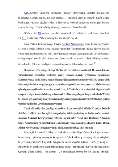 XIX asrning ikkinchi yarmidan hozirgi davrgacha ishlatib kelayotgan 
til hozirgi oʻzbek adabiy tili deb ataladi. „Turkiston viloyati gazeti“ nashr qilina 
boshlagan vaqtdan (1870-yildan) eʼtiboran to hozirgi kungacha yaratilgan barcha 
asarlar hozirgi oʻzbek adabiy tilining namunalari hisoblanadi. 
Oʻzbek tili XI asrdan boshlab mustaqil til sifatida shakllana boshladi 
va XIII asrda eski oʻzbek adabiy tili shakllanib boʻldi. 
Eski oʻzbek tilining rivoji buyuk Alisher Navoiyning nomi bilan bogʻliqdir. 
U eski oʻzbek tilining keng imkoniyatlaridan foydalangan holda ajoyib asarlar 
yaratibgina qolmasdan, bu tilni ilmiy jihatdan chuqur tadqiq qiluvchi „Muhokamat-
ul-lugʻatayn“ nomli yirik ilmiy asar ham yozdi va unda oʻzbek tilining boshqa 
tillardan hech kam emasligini ishonarli misollar bilan isbotlab berdi.
 
Ona tilimiz - o'zbek tiliga 1989-yil 21-oktabrda Davlat tili maqomi berildi. Bu mamlakatimiz, 
yurtdoshlarimiz hayotidagi unutilmas tarixiy voqeaga aylandi. 0‘zbekiston Respublikasi 
Konstitutsiyasida davlat tilining maqomi huquqiy jihatdanmusuhkamlab qo‘yildi. Shu tariqa o‘zbek 
tili mustaqil davlatimizning bayrog‘i, gerbi, madhiyasi qatorida turadigan, qonun yo‘li bilan himoya 
qilinadigan muqaddas davlat ramziga aylandi. Har yili 21-oktabr yurtimizda o‘zbek tiliga davlat tili 
maqomi berilgan kun sifatida keng nishonlanadi. Ushbu sanaga bag‘ishlangan tadbirlarda “Davlat 
tili haqida”gi Qonunning ijrosi yuzasidan amalga oshirilayotgan ishlar atroflicha tahlil etilib, galdagi 
vazifalar belgilanishi yaxshi an’anaga aylangan. 
0‘zbek tili turkiy tillar guruhiga mansub bo‘lib, u mustaqil til sifatida XI asrdan boshlab 
shakllana boshladi va to hozirgi kunimizgacha bu tilda ko‘plab ilmiy va badiiy asarlar yaratildi. 
Xususan, Mahmud Koshg‘ariyning “Devonu lug‘otit-turk”, Yusuf Xos Hojibning “Qutadg‘u 
bilig”, Xorazmiyning “Muhabbatnoma”, shuningdek, Atoiy, Sakkokiy, Mavlono Lutfiy, Bobur, 
Alisher Navoiylaming yaratgan boy ilmiy-adabiy meroslarini tilga olish mumkin. 
Mustaqillik sharofati bilan  o‘zbek tili - davlat tiliga e’tibor kuchaydi va ona 
tilimizning  ijtimoiy mavqeyi kengaydi. 0 ‘zbek tilining taraqqiyoti va istiqboli  
to‘g‘risida g‘amxo‘rlik qilinib, bir qancha qarorlar qabul qilindi.  1995- yilning 21- 
dekabrida 0 ‘zbekiston Respublikasining yangi  tahrirdagi «Davlat tili haqida»gi 
Qonuni e’lon qilindi. Bu qonun  24 moddadan iborat bo‘lib, uning birinchi 
