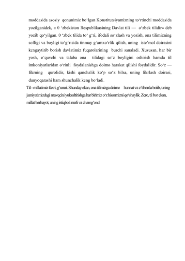 moddasida asosiy  qonunimiz bo‘lgan Konstitutsiyamizning to‘rtinchi moddasida  
yozilganidek, « 0 ‘zbekiston Respublikasining Davlat tili —  o‘zbek tilidir» deb 
yozib qo‘yilgan. 0 ‘zbek tilida to‘ g‘ri, ifodali so‘zlash va yozish, ona tilimizning  
sofligi va boyligi to‘g‘risida tinmay g‘amxo‘rlik qilish, uning  iste’mol doirasini 
kengaytirib borish davlatimiz fuqarolarining  burchi sanaladi. Xususan, har bir 
yosh, o‘quvchi va talaba ona  tilidagi so‘z boyligini oshirish hamda til 
imkoniyatlaridan o‘rinli  foydalanishga doimo harakat qilishi foydalidir. So‘z — 
fikrning  qurolidir, kishi qanchalik ko‘p so‘z bilsa, uning fikrlash doirasi,  
dunyoqarashi ham shunchalik keng bo‘ladi. 
Til - millatimiz faxri, g‘ururi. Shunday ekan, ona tilimizga doimo     hunnat va e’tiborda boiib, uning 
jamiyatimizdagi mavqeini yuksaltirishga har birimiz o‘z hissamizni qo‘shaylik. Zero, til bor ekan, 
millat barhayot, uning istiqboli nurli va charog‘ond 
