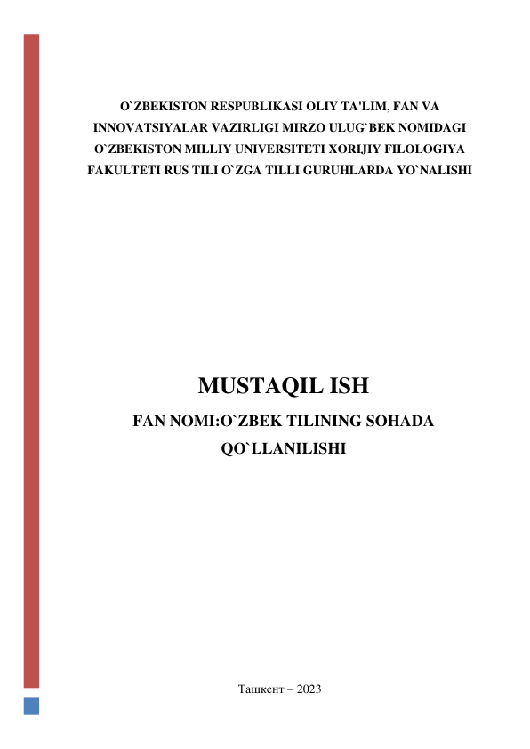  
 
O`ZBEKISTON RESPUBLIKASI OLIY TA'LIM, FAN VA 
INNOVATSIYALAR VAZIRLIGI MIRZO ULUG`BEK NOMIDAGI 
O`ZBEKISTON MILLIY UNIVERSITETI XORIJIY FILOLOGIYA 
FAKULTETI RUS TILI O`ZGA TILLI GURUHLARDA YO`NALISHI 
 
 
 
 
MUSTAQIL ISH 
FAN NOMI:O`ZBEK TILINING SOHADA 
QO`LLANILISHI 
 
 
 
 
 
 
 
 
 
 
Ташкент – 2023 
