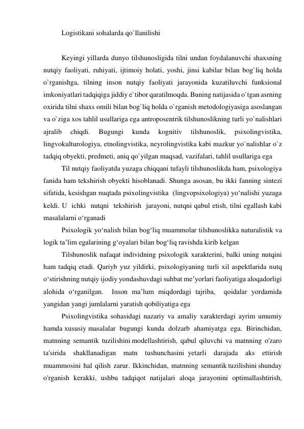 Logistikani sohalarda qo`llanilishi 
 
Keyingi yillarda dunyo tilshunosligida tilni undan foydalanuvchi shaxsning 
nutqiy faoliyati, ruhiyati, ijtimoiy holati, yoshi, jinsi kabilar bilan bog`liq holda 
o`rganishga, tilning inson nutqiy faoliyati jarayonida kuzatiluvchi funksional 
imkoniyatlari tadqiqiga jiddiy e`tibor qaratilmoqda. Buning natijasida o`tgan asrning 
oxirida tilni shaxs omili bilan bog`liq holda o`rganish metodologiyasiga asoslangan 
va o`ziga xos tahlil usullariga ega antroposentrik tilshunoslikning turli yo`nalishlari 
ajralib 
chiqdi. 
Bugungi 
kunda 
kognitiv 
tilshunoslik, 
psixolingvistika, 
lingvokulturologiya, etnolingvistika, neyrolingvistika kabi mazkur yo`nalishlar o`z 
tadqiq obyekti, predmeti, aniq qo`yilgan maqsad, vazifalari, tahlil usullariga ega 
Til nutqiy faoliyatda yuzaga chiqqani tufayli tilshunoslikda ham, psixologiya 
fanida ham tekshirish obyekti hisoblanadi. Shunga asosan, bu ikki fanning sintezi 
sifatida, kesishgan nuqtada psixolingvistika  (lingvopsixologiya) yo‘nalishi yuzaga 
keldi. U  ichki  nutqni  tekshirish  jarayoni, nutqni qabul etish, tilni egallash kabi 
masalalarni o‘rganadi 
Psixologik yo‘nalish bilan bog‘liq muammolar tilshunoslikka naturalistik va 
logik ta’lim egalarining g‘oyalari bilan bog‘liq ravishda kirib kelgan 
Tilshunoslik nafaqat individning psixologik xarakterini, balki uning nutqini 
ham tadqiq etadi. Qariyb yuz yildirki, psixologiyaning turli xil aspektlarida nutq 
o‘stirishning nutqiy ijodiy yondashuvdagi suhbat me’yorlari faoliyatiga aloqadorligi 
alohida o‘rganilgan.  Inson ma’lum miqdordagi tajriba,  qoidalar yordamida 
yangidan yangi jumlalarni yaratish qobiliyatiga ega 
Psixolingvistika sohasidagi nazariy va amaliy xarakterdagi ayrim umumiy 
hamda xususiy masalalar  bugungi  kunda  dolzarb  ahamiyatga  ega.  Birinchidan,  
matnning  semantik  tuzilishini modellashtirish,  qabul  qiluvchi  va  matnning  o'zaro  
ta'sirida  shakllanadigan  matn  tushunchasini yetarli  darajada  aks  ettirish  
muammosini  hal  qilish  zarur.  Ikkinchidan,  matnning  semantik tuzilishini shunday 
o'rganish kerakki, ushbu tadqiqot natijalari aloqa jarayonini optimallashtirish, 
