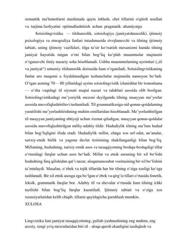 semantik  ma'lumotlarni  mashinada  qayta  ishlash,  chet  tillarini  o'qitish  usullari  
va  tarjima faoliyatini  optimallashtirish  uchun  pragmatik  ahamiyatga 
Sotsiolingvistika  — tilshunoslik, sotsiologiya (jamiyatshunoslik), ijtimoiy 
psixologiya va etnografiya fanlari tutashmasida rivojlanuvchi va tilning ijtimoiy 
tabiati, uning ijtimoiy vazifalari, tilga taʼsir koʻrsatish mexanizmi hamda tilning 
jamiyat hayotida tutgan oʻrni bilan bogʻliq koʻplab muammolar majmuini 
oʻrganuvchi ilmiy nazariy soha hisoblanadi. Ushbu muammolarning ayrimlari („til 
va jamiyat“) umumiy tilshunoslik doirasida ham oʻrganiladi. Sotsiolingvistikaning 
fanlar aro maqomi u foydalanadigan tushunchalar majmuida namoyon boʻladi. 
Oʻtgan asrning 70— 80 yillaridagi ayrim sotsiolingvistik izlanishlar bir tomonlama 
— oʻsha vaqtdagi til siyosati nuqtai nazari va talablari asosida olib borilgan. 
Sotsiolingvistikadagi meʼyoriylik mezoni deyilganda tilning muayyan meʼyorlar 
asosida muvofiqlashtiriluvi tushuniladi. Til grammatikasiga oid qonun-qoidalarning 
yaratilishi meʼyorlashtirishning muhim omillaridan hisoblanadi. Meʼyorlashtirilgan 
til muayyan jamiyatning ehtiyoji uchun xizmat qiladigan, muayyan qonun-qoidalar 
asosida muvofiqlashtirilgan milliy-adabiy tildir. Hududiylik tilning maʼlum hudud 
bilan bog‘liqligini ifoda etadi. Hududiylik millat, elatga xos urf-odat, anʼanalar, 
tarixiy-etnik birlik va yagona davlat tizimining shakllanganligi bilan bog‘liq. 
Millatning, hududning, tarixiy-etnik asos va taraqqiyotning boshqa-boshqaligi tillar 
o‘rtasidagi farqlar uchun asos bo‘ladi. Millat va etnik asosning bir xil bo‘lishi 
hududning farq qilishidan qatʼi nazar, aloqamunosabat vositasining bir xil bo‘lishini 
taʼminlaydi. Masalan, o‘zbek va tojik tillarida har bir tilning o‘ziga xosligi ko‘zga 
tashlanadi. Bir xil etnik asosga ega bo‘lgan o‘zbek va qirg‘iz tillari o‘rtasida fonetik, 
leksik, grammatik farqlar bor. Adabiy til va shevalar o‘rtasida ham tilning ichki 
tuzilishi bilan bog‘liq farqlar kuzatiladi. Ijtimoiy tabiati va o‘ziga xos 
xususiyatlaridan kelib chiqib, tillarni quyidagicha guruhlash mumkin. 
XULOSA 
 
Lingvistika fani jamiyat taraqqiyotining, gullab-yashnashining eng muhim, eng 
asosiy, tengi yo'q mezonlaridan biri til - aloqa quroli ekanligini tasdiqlash va 
