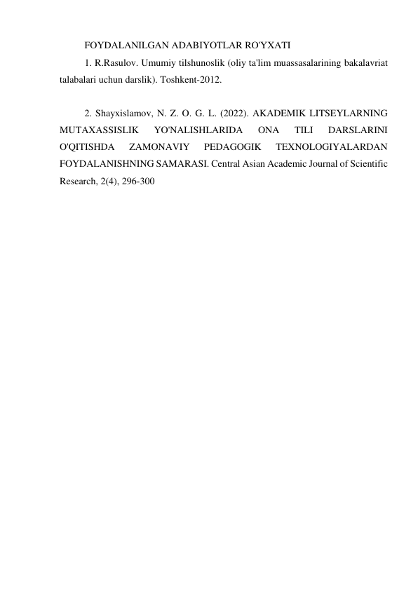 FOYDALANILGAN ADABIYOTLAR RO'YXATI 
1. R.Rasulov. Umumiy tilshunoslik (oliy ta'lim muassasalarining bakalavriat 
talabalari uchun darslik). Toshkent-2012. 
 
2. Shayxislamov, N. Z. O. G. L. (2022). AKADEMIK LITSEYLARNING 
MUTAXASSISLIK 
YO'NALISHLARIDA 
ONA 
TILI 
DARSLARINI 
O'QITISHDA 
ZAMONAVIY 
PEDAGOGIK 
TEXNOLOGIYALARDAN 
FOYDALANISHNING SAMARASI. Central Asian Academic Journal of Scientific 
Research, 2(4), 296-300 
