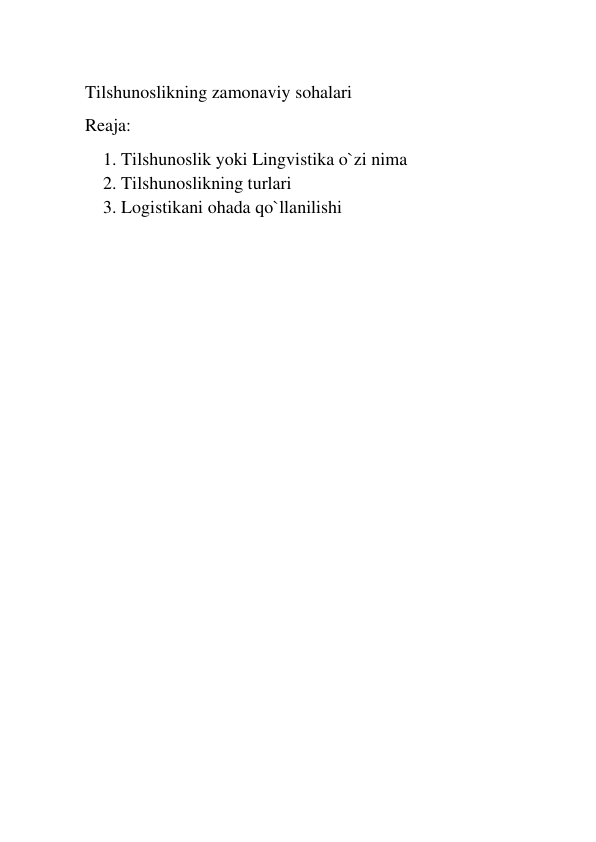  
Tilshunoslikning zamonaviy sohalari 
Reaja: 
1. Tilshunoslik yoki Lingvistika o`zi nima 
2. Tilshunoslikning turlari 
3. Logistikani ohada qo`llanilishi 
 
 
