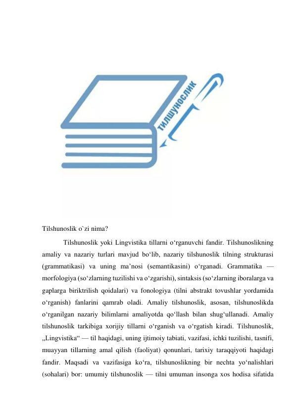  
Tilshunoslik o`zi nima? 
Tilshunoslik yoki Lingvistika tillarni oʻrganuvchi fandir. Tilshunoslikning 
amaliy va nazariy turlari mavjud boʻlib, nazariy tilshunoslik tilning strukturasi 
(grammatikasi) va uning maʼnosi (semantikasini) oʻrganadi. Grammatika — 
morfologiya (soʻzlarning tuzilishi va oʻzgarishi), sintaksis (soʻzlarning iboralarga va 
gaplarga biriktrilish qoidalari) va fonologiya (tilni abstrakt tovushlar yordamida 
oʻrganish) fanlarini qamrab oladi. Amaliy tilshunoslik, asosan, tilshunoslikda 
oʻrganilgan nazariy bilimlarni amaliyotda qoʻllash bilan shugʻullanadi. Amaliy 
tilshunoslik tarkibiga xorijiy tillarni oʻrganish va oʻrgatish kiradi. Tilshunoslik, 
„Lingvistika“ — til haqidagi, uning ijtimoiy tabiati, vazifasi, ichki tuzilishi, tasnifi, 
muayyan tillarning amal qilish (faoliyat) qonunlari, tarixiy taraqqiyoti haqidagi 
fandir. Maqsadi va vazifasiga koʻra, tilshunoslikning bir nechta yoʻnalishlari 
(sohalari) bor: umumiy tilshunoslik — tilni umuman insonga xos hodisa sifatida 
