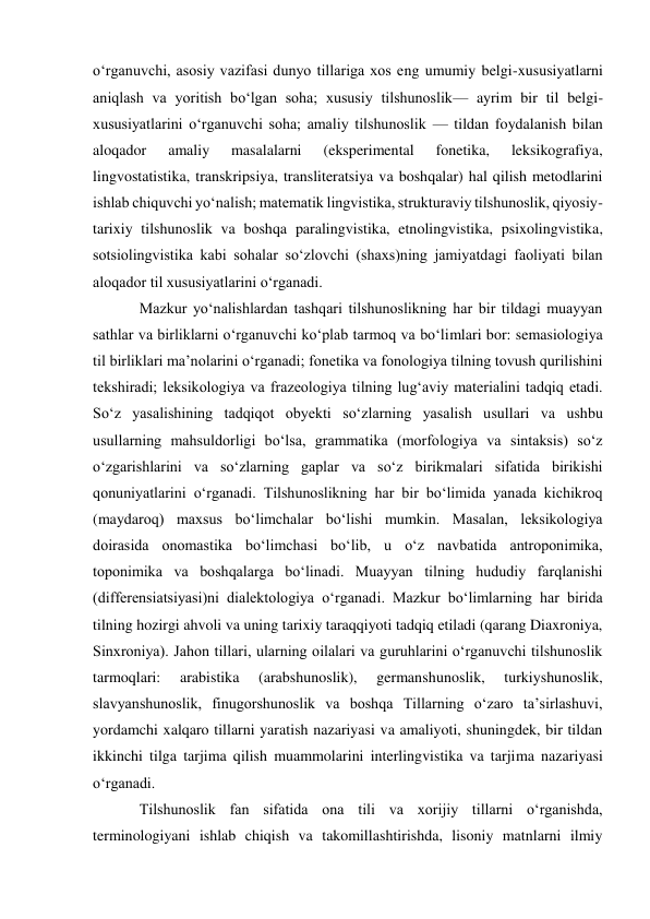 oʻrganuvchi, asosiy vazifasi dunyo tillariga xos eng umumiy belgi-xususiyatlarni 
aniqlash va yoritish boʻlgan soha; xususiy tilshunoslik— ayrim bir til belgi-
xususiyatlarini oʻrganuvchi soha; amaliy tilshunoslik — tildan foydalanish bilan 
aloqador 
amaliy 
masalalarni 
(eksperimental 
fonetika, 
leksikografiya, 
lingvostatistika, transkripsiya, transliteratsiya va boshqalar) hal qilish metodlarini 
ishlab chiquvchi yoʻnalish; matematik lingvistika, strukturaviy tilshunoslik, qiyosiy-
tarixiy tilshunoslik va boshqa paralingvistika, etnolingvistika, psixolingvistika, 
sotsiolingvistika kabi sohalar soʻzlovchi (shaxs)ning jamiyatdagi faoliyati bilan 
aloqador til xususiyatlarini oʻrganadi.  
Mazkur yoʻnalishlardan tashqari tilshunoslikning har bir tildagi muayyan 
sathlar va birliklarni oʻrganuvchi koʻplab tarmoq va boʻlimlari bor: semasiologiya 
til birliklari maʼnolarini oʻrganadi; fonetika va fonologiya tilning tovush qurilishini 
tekshiradi; leksikologiya va frazeologiya tilning lugʻaviy materialini tadqiq etadi. 
Soʻz yasalishining tadqiqot obyekti soʻzlarning yasalish usullari va ushbu 
usullarning mahsuldorligi boʻlsa, grammatika (morfologiya va sintaksis) soʻz 
oʻzgarishlarini va soʻzlarning gaplar va soʻz birikmalari sifatida birikishi 
qonuniyatlarini oʻrganadi. Tilshunoslikning har bir boʻlimida yanada kichikroq 
(maydaroq) maxsus boʻlimchalar boʻlishi mumkin. Masalan, leksikologiya 
doirasida onomastika boʻlimchasi boʻlib, u oʻz navbatida antroponimika, 
toponimika va boshqalarga boʻlinadi. Muayyan tilning hududiy farqlanishi 
(differensiatsiyasi)ni dialektologiya oʻrganadi. Mazkur boʻlimlarning har birida 
tilning hozirgi ahvoli va uning tarixiy taraqqiyoti tadqiq etiladi (qarang Diaxroniya, 
Sinxroniya). Jahon tillari, ularning oilalari va guruhlarini oʻrganuvchi tilshunoslik 
tarmoqlari: 
arabistika 
(arabshunoslik), 
germanshunoslik, 
turkiyshunoslik, 
slavyanshunoslik, finugorshunoslik va boshqa Tillarning oʻzaro taʼsirlashuvi, 
yordamchi xalqaro tillarni yaratish nazariyasi va amaliyoti, shuningdek, bir tildan 
ikkinchi tilga tarjima qilish muammolarini interlingvistika va tarjima nazariyasi 
oʻrganadi. 
Tilshunoslik fan sifatida ona tili va xorijiy tillarni oʻrganishda, 
terminologiyani ishlab chiqish va takomillashtirishda, lisoniy matnlarni ilmiy 
