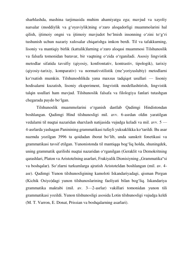 sharhlashda, mashina tarjimasida muhim ahamiyatga ega; mavjud va xayoliy 
narsalar (moddiylik va gʻoyaviylik)ning oʻzaro aloqadorligi muammolarini hal 
qilish, ijtimoiy ongni va ijtimoiy mavjudot boʻlmish insonning oʻzini toʻgʻri 
tushunish uchun nazariy xulosalar chiqarishga imkon berdi. Til va tafakkurning, 
lisoniy va mantiqiy birlik (kattalik)larning oʻzaro aloqasi muammosi Tilshunoslik 
va falsafa tomonidan baravar, bir vaqtning oʻzida oʻrganiladi. Asosiy lingvistik 
metodlar sifatida tavsifiy (qiyosiy, konfrontativ, kontrastiv, tipologik), tarixiy 
(qiyosiy-tarixiy, komparativ) va normativstilistik (meʼyoriyuslubiy) metodlarni 
koʻrsatish mumkin. Tilshunoshlikda yana maxsus tadqiqot usullari — lisoniy 
hodisalarni kuzatish, lisoniy eksperiment, lingvistik modellashtirish, lingvistik 
talqin usullari ham mavjud. Tilshunoslik falsafa va filologiya fanlari tutashgan 
chegarada paydo boʻlgan. 
Tilshunoslik muammolarini oʻrganish dastlab Qadimgi Hindistondan 
boshlangan. Qadimgi Hind tilshunosligi mil. avv. 6-asrdan oldin yaratilgan 
vedalarni til nuqtai nazaridan sharxlash natijasida vujudga keladi va mil. avv. 5 —
4-asrlarda yashagan Paninining grammatikasi tufayli yuksaklikka koʻtarildi. Bu asar 
nazmda yozilgan 3996 ta qoidadan iborat boʻlib, unda sanskrit fonetikasi va 
grammatikasi tavsif etilgan. Yunonistonda til mantiqqa bogʻliq holda, shuningdek, 
uning grammatik qurilishi nuqtai nazaridan oʻrganilgan (Geraklit va Demokritning 
qarashlari, Platon va Aristotelning asarlari, Frakiyalik Dionisiyning „Grammatika“si 
va boshqalar). Soʻzlarni turkumlarga ajratish Aristoteldan boshlangan (mil. av. 4-
asr). Qadimgi Yunon tilshunosligining kamoloti Iskandariyadagi, qisman Pergan 
(Kichik Osiyo)dagi yunon tilshunoslarining faoliyati bilan bogʻliq. Iskandariya 
grammatika maktabi (mil. av. 3—2-asrlar) vakillari tomonidan yunon tili 
grammatikasi yozildi. Yunon tilshunosligi asosida Lotin tilshunosligi vujudga keldi 
(M. T. Varron, E. Donat, Prissian va boshqalarning asarlari). 
 
 
