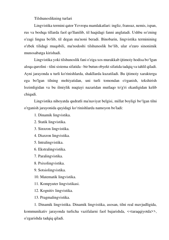 Tilshunoslikning turlari 
Lingvistika termini qator Yevropa mamlakatlari: ingliz, fransuz, nemis, ispan, 
rus va boshqa tillarda faol qo'llanilib, til haqidagi fanni anglatadi. Ushbu so'zning 
o'zagi lingua bo'lib, til degan ma'noni beradi. Binobarin, lingvistika terminining 
o'zbek tilidagi muqobili, ma'nodoshi tilshunoslik boʻlib, ular o'zaro sinonimik 
munosabatga kirishadi. 
Lingvistika yoki tilshunoslik fani o'ziga xos murakkab ijtimoiy hodisa boʻlgan 
aloqa qurolini - tilni sistema sifatida - bir butun obyekt sifatida tadqiq va tahlil qiladi. 
Ayni jarayonda u turli ko'rinishlarda, shakllarda kuzatiladi. Bu ijtimoiy xarakterga 
ega bo'lgan tilning mohiyatidan, uni turli tomondan o'rganish, tekshirish 
lozimligidan va bu ilmiylik nuqtayi nazaridan mutlaqo to'g'ri ekanligidan kelib 
chiqadi. 
Lingvistika nihoyatda qudratli ma'naviyat belgisi, millat boyligi boʻlgan tilni 
o'rganish jarayonida quyidagi koʻrinishlarda namoyon bo'ladi: 
1. Dinamik lingvistika. 
2. Statik lingvistika. 
3. Sinxron lingvistika. 
4. Diaxron lingvistika.  
5. Intralingvistika. 
6. Ekstralingvistika. 
7. Paralingvistika.  
8. Psixolingvistika. 
9. Sotsiolingvistika. 
10. Matematik lingvistika. 
11. Kompyuter lingvistikasi. 
12. Kognitiv lingvistika. 
13. Pragmalingvistika. 
1. Dinamik lingvistika. Dinamik lingvistika, asosan, tilni real mavjudligida, 
kommunikativ jarayonda turlicha vazifalarni faol bajarishda, <<taraqqiyotda>>, 
o'zgarishda tadqiq qiladi. 
