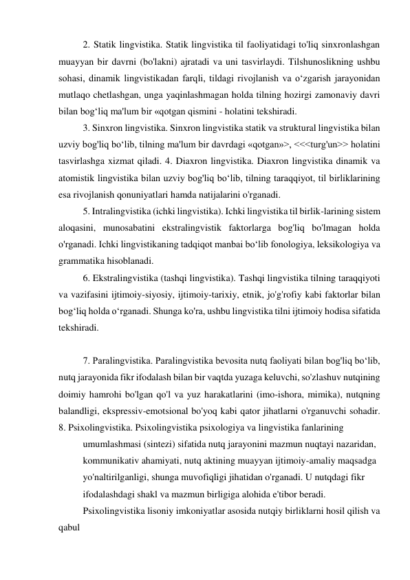 2. Statik lingvistika. Statik lingvistika til faoliyatidagi to'liq sinxronlashgan 
muayyan bir davrni (bo'lakni) ajratadi va uni tasvirlaydi. Tilshunoslikning ushbu 
sohasi, dinamik lingvistikadan farqli, tildagi rivojlanish va oʻzgarish jarayonidan 
mutlaqo chetlashgan, unga yaqinlashmagan holda tilning hozirgi zamonaviy davri 
bilan bogʻliq ma'lum bir «qotgan qismini - holatini tekshiradi. 
3. Sinxron lingvistika. Sinxron lingvistika statik va struktural lingvistika bilan 
uzviy bog'liq boʻlib, tilning ma'lum bir davrdagi «qotgan»>, <<<turg'un>> holatini 
tasvirlashga xizmat qiladi. 4. Diaxron lingvistika. Diaxron lingvistika dinamik va 
atomistik lingvistika bilan uzviy bog'liq boʻlib, tilning taraqqiyot, til birliklarining 
esa rivojlanish qonuniyatlari hamda natijalarini o'rganadi. 
5. Intralingvistika (ichki lingvistika). Ichki lingvistika til birlik-larining sistem 
aloqasini, munosabatini ekstralingvistik faktorlarga bog'liq bo'lmagan holda 
o'rganadi. Ichki lingvistikaning tadqiqot manbai boʻlib fonologiya, leksikologiya va 
grammatika hisoblanadi. 
6. Ekstralingvistika (tashqi lingvistika). Tashqi lingvistika tilning taraqqiyoti 
va vazifasini ijtimoiy-siyosiy, ijtimoiy-tarixiy, etnik, jo'g'rofiy kabi faktorlar bilan 
bogʻliq holda oʻrganadi. Shunga ko'ra, ushbu lingvistika tilni ijtimoiy hodisa sifatida 
tekshiradi. 
 
7. Paralingvistika. Paralingvistika bevosita nutq faoliyati bilan bog'liq boʻlib, 
nutq jarayonida fikr ifodalash bilan bir vaqtda yuzaga keluvchi, so'zlashuv nutqining 
doimiy hamrohi bo'lgan qo'l va yuz harakatlarini (imo-ishora, mimika), nutqning 
balandligi, ekspressiv-emotsional bo'yoq kabi qator jihatlarni o'rganuvchi sohadir. 
8. Psixolingvistika. Psixolingvistika psixologiya va lingvistika fanlarining 
umumlashmasi (sintezi) sifatida nutq jarayonini mazmun nuqtayi nazaridan, 
kommunikativ ahamiyati, nutq aktining muayyan ijtimoiy-amaliy maqsadga 
yo'naltirilganligi, shunga muvofiqligi jihatidan o'rganadi. U nutqdagi fikr 
ifodalashdagi shakl va mazmun birligiga alohida e'tibor beradi. 
Psixolingvistika lisoniy imkoniyatlar asosida nutqiy birliklarni hosil qilish va 
qabul 
