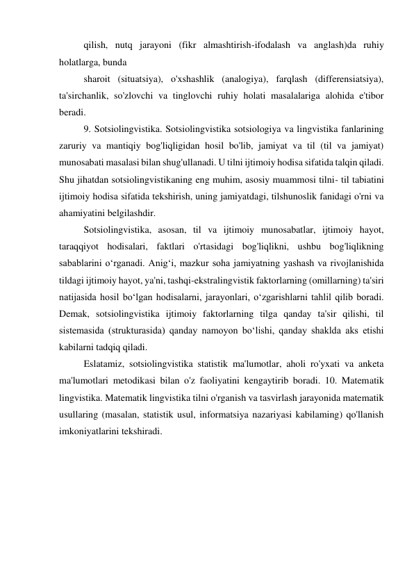 qilish, nutq jarayoni (fikr almashtirish-ifodalash va anglash)da ruhiy 
holatlarga, bunda 
sharoit (situatsiya), o'xshashlik (analogiya), farqlash (differensiatsiya), 
ta'sirchanlik, so'zlovchi va tinglovchi ruhiy holati masalalariga alohida e'tibor 
beradi. 
9. Sotsiolingvistika. Sotsiolingvistika sotsiologiya va lingvistika fanlarining 
zaruriy va mantiqiy bog'liqligidan hosil bo'lib, jamiyat va til (til va jamiyat) 
munosabati masalasi bilan shug'ullanadi. U tilni ijtimoiy hodisa sifatida talqin qiladi. 
Shu jihatdan sotsiolingvistikaning eng muhim, asosiy muammosi tilni- til tabiatini 
ijtimoiy hodisa sifatida tekshirish, uning jamiyatdagi, tilshunoslik fanidagi o'rni va 
ahamiyatini belgilashdir. 
Sotsiolingvistika, asosan, til va ijtimoiy munosabatlar, ijtimoiy hayot, 
taraqqiyot hodisalari, faktlari o'rtasidagi bog'liqlikni, ushbu bog'liqlikning 
sabablarini oʻrganadi. Anigʻi, mazkur soha jamiyatning yashash va rivojlanishida 
tildagi ijtimoiy hayot, ya'ni, tashqi-ekstralingvistik faktorlarning (omillarning) ta'siri 
natijasida hosil boʻlgan hodisalarni, jarayonlari, oʻzgarishlarni tahlil qilib boradi. 
Demak, sotsiolingvistika ijtimoiy faktorlarning tilga qanday ta'sir qilishi, til 
sistemasida (strukturasida) qanday namoyon boʻlishi, qanday shaklda aks etishi 
kabilarni tadqiq qiladi. 
Eslatamiz, sotsiolingvistika statistik ma'lumotlar, aholi ro'yxati va anketa 
ma'lumotlari metodikasi bilan o'z faoliyatini kengaytirib boradi. 10. Matematik 
lingvistika. Matematik lingvistika tilni o'rganish va tasvirlash jarayonida matematik 
usullaring (masalan, statistik usul, informatsiya nazariyasi kabilaming) qo'llanish 
imkoniyatlarini tekshiradi. 
