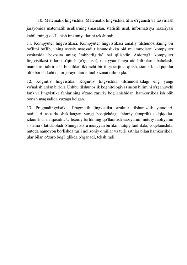 10. Matematik lingvistika. Matematik lingvistika tilni o'rganish va tasvirlash 
jarayonida matematik usullarning (masalan, statistik usul, informatsiya nazariyasi 
kabilarning) qoʻllanish imkoniyatlarini tekshiradi. 
11. Kompyuter lingvistikasi. Kompyuter lingvistikasi amaliy tilshunoslikning bir 
bo'limi bo'lib, uning asosiy maqsadi tilshunoslikka oid muammolarni kompyuter 
vositasida, bevosita uning "rahbarligida" hal qilishdir. Aniqrog'i, kompyuter 
lingvistikasi tillarni o'qitish (o'rganish), muayyan fanga oid bilimlarni baholash, 
matnlarni tahrirlash, bir tildan ikkinchi bir tilga tarjima qilish, statistik tadqiqotlar 
olib borish kabi qator jarayonlarda faol xizmat qilmoqda. 
12. Kognitiv lingvistika. Kognitiv lingvistika tilshunoslikdagi eng yangi 
yo'nalishlardan biridir. Ushbu tilshunoslik kognitologiya (inson bilimini o'rganuvchi 
fan) va lingvistika fanlarining o'zaro zaruriy bog'lanishidan, hamkorlikda ish olib 
borish maqsadida yuzaga kelgan. 
13. Pragmalingvistika. Pragmatik lingvistika struktur tilshunoslik yutuqlari, 
natijalari asosida shakllangan yangi bosqichdagi fahmiy (emprik) tadqiqotlar, 
izlanishlar natijasidir. U lisoniy birlikning qo'llanilish vaziyatini, nutqiy faoliyatini 
sistema sifatida oladi. Shunga ko'ra muayyan birlikni nutqiy faollikda, voqelanishda, 
nutqda namoyon boʻlishda turli nolisoniy omillar va turli sathlar bilan hamkorlikda, 
ular bilan oʻzaro bog'liqlikda o'rganadi, tekshiradi. 
 
 
 
